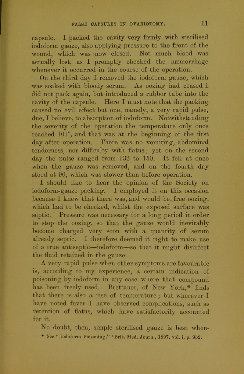capsule. I packed the cavity very firmly with sterilised iodoform gauze, also applying pressure to the front of the wound, which was now closed. Not much blood was actually lost, as I promptly checked the haemorrhage whenever it occurred in the course of the operation. On the third day I removed the iodoform gauze, which was soaked with bloody serum. As oozing had ceased I did not pack again, but introduced a rubber tube into the cavity of the capsule. Here I must note that the packing caused no evil effect but one, namely, a very rapid pulse, due, I believe, to absorption of iodoform. Notwithstanding the severity of the operation the temperature only once reached 101°, and that was at the beginning of the first day after operation. There was no vomiting, abdominal tenderness, nor difficulty with flatus; yet on the second day the pulse ranged from 132 to 150. It fell at once when the gauze was removed, and on the fourth day stood at 90, which was slower than before operation. I should like to hear the opinion of the Society on iodoform-gauze packing. I employed it on this occasion because I knew that there was, and would be, free oozing, which had to be checked, whilst the exposed surface was septic. Pressure was necessary for a long period in order to stop the oozing, so that the gauze would inevitably become charged very soon with a quantity of serum already septic. I therefore deemed it right to make use of a true antiseptic—iodoform—so that it might disinfect the fluid retained in the gauze. A very rapid pulse when other symptoms are favourable is, according to my experience, a certain indication of poisoning by iodoform in any case where that compound has been freely used. Brettauer, of New York,* finds that there is also a rise of temperature; but wherever I have noted fever I have observed complications, such as retention of flatus, which have satisfactorily accounted for it. No doubt, then, simple sterilised gauze is best when- * See “ Iodoform Poisoning/’ ‘ Brit. Med. Journ., 1897, vol. i, p. 932.