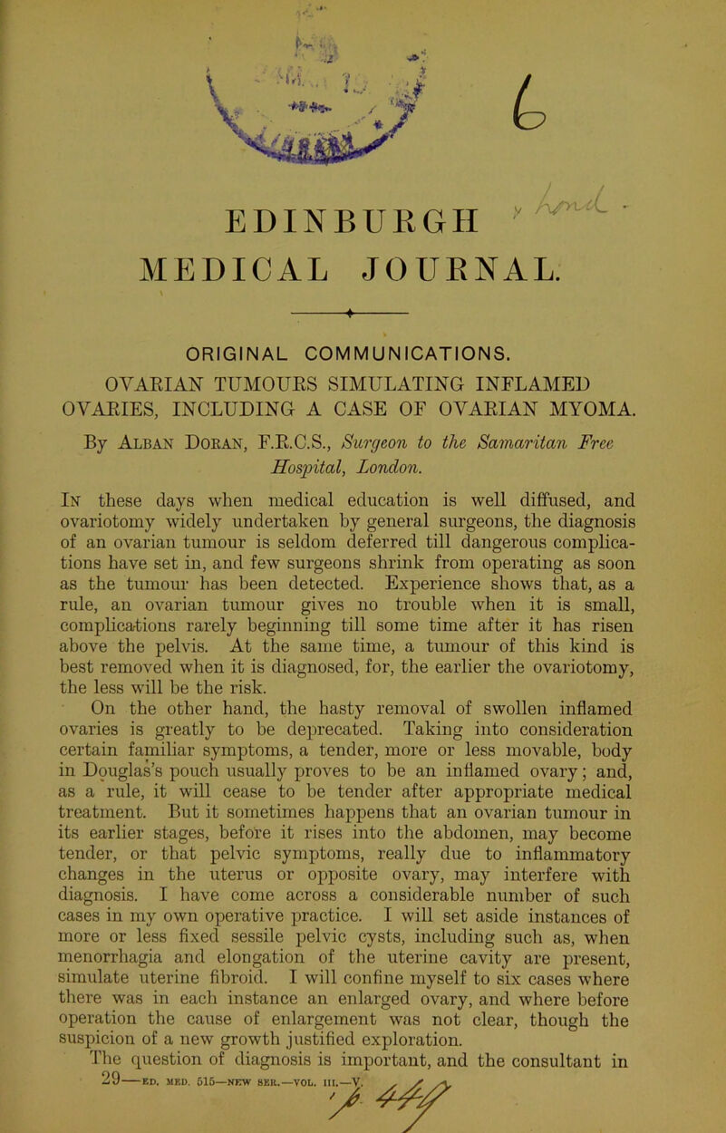 EDINBURGH y MEDICAL JOURNAL. ORIGINAL COMMUNICATIONS. OVARIAN TUMOURS SIMULATING INFLAMED OVARIES, INCLUDING A CASE OF OVARIAN MYOMA. By Alban Doran, F.R.C.S., Surgeon to the Samaritan Free Hosgrital, London. In these days when medical education is well diffused, and ovariotomy widely undertaken by general surgeons, the diagnosis of an ovarian tumour is seldom deferred till dangerous complica- tions have set in, and few surgeons shrink from operating as soon as the tumour has been detected. Experience shows that, as a rule, an ovarian tumour gives no trouble when it is small, complications rarely beginning till some time after it has risen above the pelvis. At the same time, a tumour of this kind is best removed when it is diagnosed, for, the earlier the ovariotomy, the less will be the risk. On the other hand, the hasty removal of swollen inflamed ovaries is greatly to be deprecated. Taking into consideration certain faniiliar symptoms, a tender, more or less movable, body in Douglas’s pouch usually proves to be an inflamed ovary; and, as a rule, it will cease to be tender after appropriate medical treatment. But it sometimes happens that an ovarian tumour in its earlier stages, before it rises into the abdomen, may become tender, or that pelvic symptoms, really due to inflammatory changes in the uterus or opposite ovary, may interfere with diagnosis. I have come across a considerable number of such cases in my own operative practice. I will set aside instances of more or less fixed sessile pelvic cysts, including such as, when menorrhagia and elongation of the uterine cavity are present, simulate uterine fibroid. I will confine myself to six cases where there was in each instance an enlarged ovary, and where before operation the cause of enlargement was not clear, though the suspicion of a new growth justified exploration. The question of diagnosis is important, and the consultant in 29 ED. MED. 515- i—NEW 8KR.—VOL. III.—