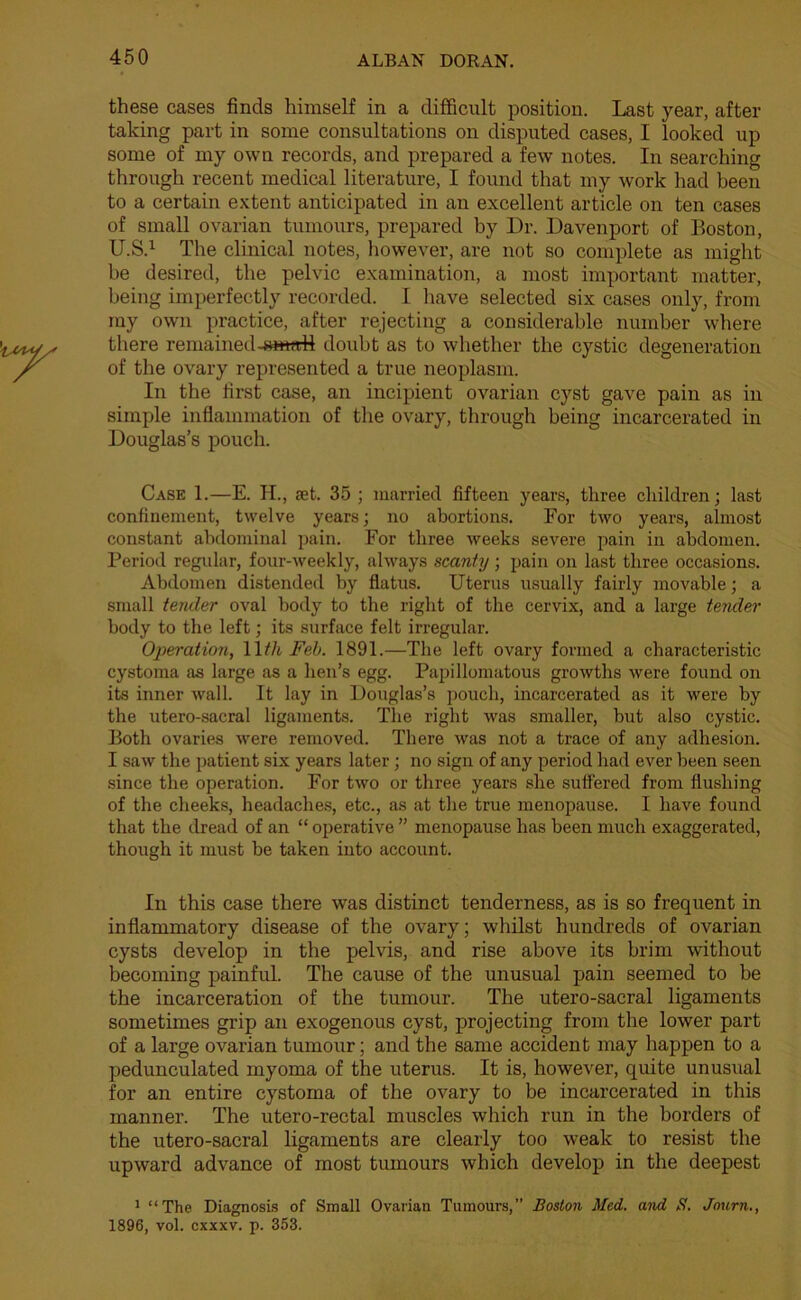 these cases finds himself in a difficult position. Last year, after taking part in some consultations on disputed cases, I looked up some of my own records, and prepared a few notes. In searching through recent medical literature, I found that my work had been to a certain extent anticipated in an excellent article on ten cases of small ovarian tumours, prepared by Dr. Davenport of Boston, U.S.1 The clinical notes, however, are not so complete as might be desired, the pelvic examination, a most important matter, being imperfectly recorded. I have selected six cases only, from my own practice, after rejecting a considerable number where there remained-small doubt as to whether the cystic degeneration of the ovary represented a true neoplasm. In the first case, an incipient ovarian cyst gave pain as in simple inflammation of the ovary, through being incarcerated in Douglas’s pouch. Case 1.—E. II., aet. 35; married fifteen years, three children; last confinement, twelve years; no abortions. Eor two years, almost constant abdominal pain. For three weeks severe pain in abdomen. Period regular, four-weekly, always scanty; pain on last three occasions. Abdomen distended by flatus. Uterus usually fairly movable; a small tender oval body to the right of the cervix, and a large tender body to the left; its surface felt irregular. Operation, 11 th Feb. 1891.—The left ovary formed a characteristic cystoma as large as a hen’s egg. Papillomatous growths were found on its inner wall. It lay in Douglas’s pouch, incarcerated as it were by the utero-sacral ligaments. The right was smaller, but also cystic. Both ovaries were removed. There was not a trace of any adhesion. I saw the patient six years later; no sign of any period had ever been seen since the operation. Eor two or three years she suffered from flushing of the cheeks, headaches, etc., as at the true menopause. I have found that the dread of an “ operative ” menopause has been much exaggerated, though it must be taken into account. In this case there was distinct tenderness, as is so frequent in inflammatory disease of the ovary; whilst hundreds of ovarian cysts develop in the pelvis, and rise above its brim without becoming painful. The cause of the unusual pain seemed to be the incarceration of the tumour. The utero-sacral ligaments sometimes grip an exogenous cyst, projecting from the lower part of a large ovarian tumour; and the same accident may happen to a pedunculated myoma of the uterus. It is, however, quite unusual for an entire cystoma of the ovary to be incarcerated in this manner. The utero-rectal muscles which run in the borders of the utero-sacral ligaments are clearly too weak to resist the upward advance of most tumours which develop in the deepest 1 “The Diagnosis of Small Ovarian Tumours, Boston Med. and S. Journ., 1896, vol. cxxxv. p. 353.