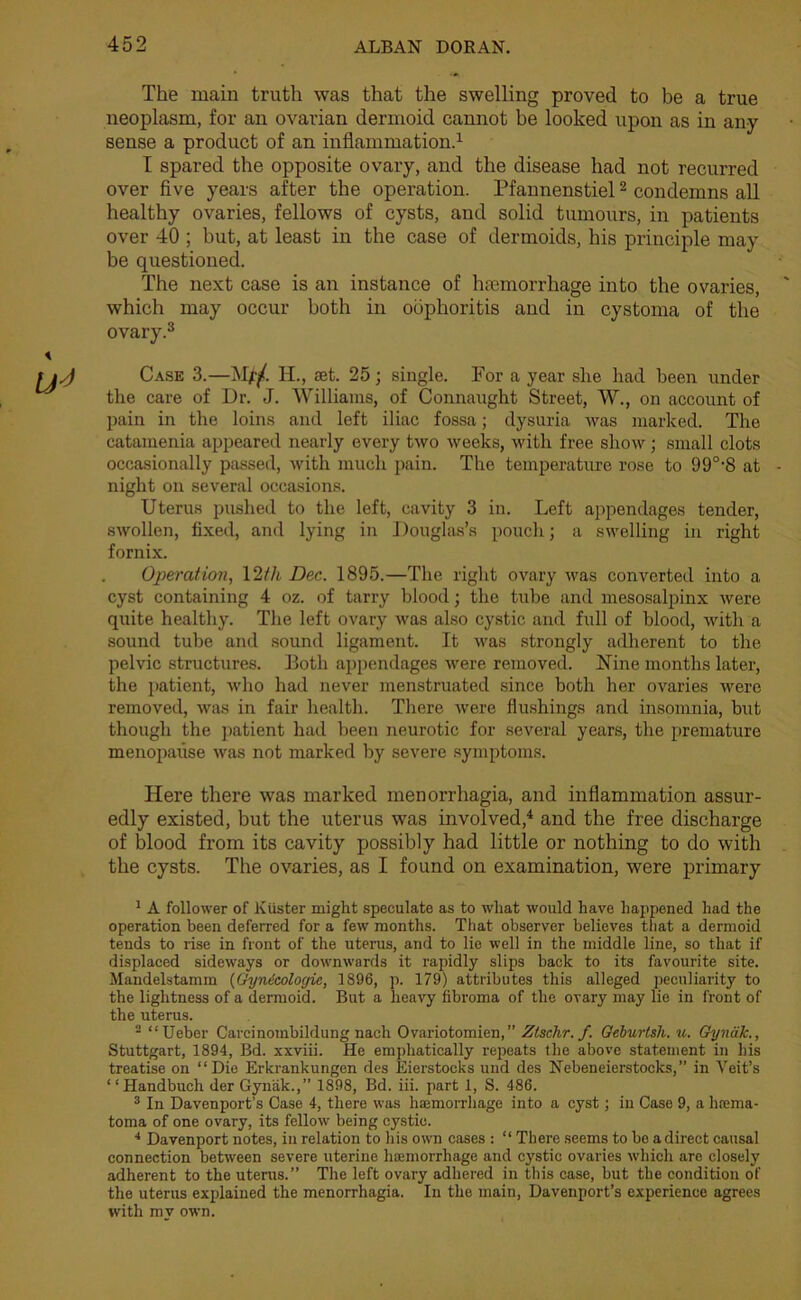 The main truth was that the swelling proved to be a true neoplasm, for an ovarian dermoid cannot be looked upon as in any sense a product of an inflammation.1 I spared the opposite ovary, and the disease had not recurred over five years after the operation. Pfannenstiel2 condemns all healthy ovaries, fellows of cysts, and solid tumours, in patients over 40 ; but, at least in the case of dermoids, his principle may be questioned. The next case is an instance of hremorrhage into the ovaries, which may occur both in oophoritis and in cystoma of the ovary.3 Case 3.—Mpf Ii., set. 25; single. For a year she had been under the care of Dr. J. Williams, of Connaught Street, W., on account of pain in the loins and left iliac fossa; dysuria was marked. The catamenia appeared nearly every two weeks, with free show; small clots occasionally passed, with much pain. The temperature rose to 990,S at night on several occasions. Uterus pushed to the left, cavity 3 in. Left appendages tender, swollen, fixed, and lying in Douglas’s pouch; a swelling in right fornix. Operation, 12th Dec. 1895.—The right ovary was converted into a cyst containing 4 oz. of tarry blood; the tube and mesosalpinx were quite healthy. The left ovary was also cystic and full of blood, with a sound tube and sound ligament. It was strongly adherent to the pelvic structures. Both appendages were removed. Nine months later, the patient, who had never menstruated since both her ovaries were removed, was in fair health. There were flushings and insomnia, but though the patient had been neurotic for several years, the premature menopause was not marked by severe symptoms. Here there was marked menorrhagia, and inflammation assur- edly existed, but the uterus was involved,4 and the free discharge of blood from its cavity possibly had little or nothing to do with the cysts. The ovaries, as I found on examination, were primary 1 A follower of Kiister might speculate as to what would have happened had the operation been deferred for a few months. That observer believes that a dermoid tends to rise in front of the uterus, and to lie well in the middle line, so that if displaced sideways or downwards it rapidly slips back to its favourite site. Mandelstamm (Gynecologic, 1896, p. 179) attributes this alleged peculiarity to the lightness of a dermoid. But a heavy fibroma of the ovary may lie in front of the uterus. 2 “Ueber Carcinombildung nach Ovariotomien,” Ztschr. f. Geburtsh. u. Gynak., Stuttgart, 1894, Bd. xxviii. He emphatically repeats the above statement in his treatise on “Die Erkrankungen des Eierstocks und des Nebeneierstocks,” in Veit’s “Handbuch der Gynak.,” 1898, Bd. iii. part 1, S. 486. 3 In Davenport's Case 4, there was hajmorrhage into a cyst; in Case 9, a ha;ma- toma of one ovary, its fellow being cystic. 4 Davenport notes, in relation to his own cases : “ There seems to be a direct causal connection between severe uterine haemorrhage and cystic ovaries which are closely adherent to the uterus.” The left ovary adhered in this case, but the condition of the uterus explained the menorrhagia. In the main, Davenport’s experience agrees with my own.