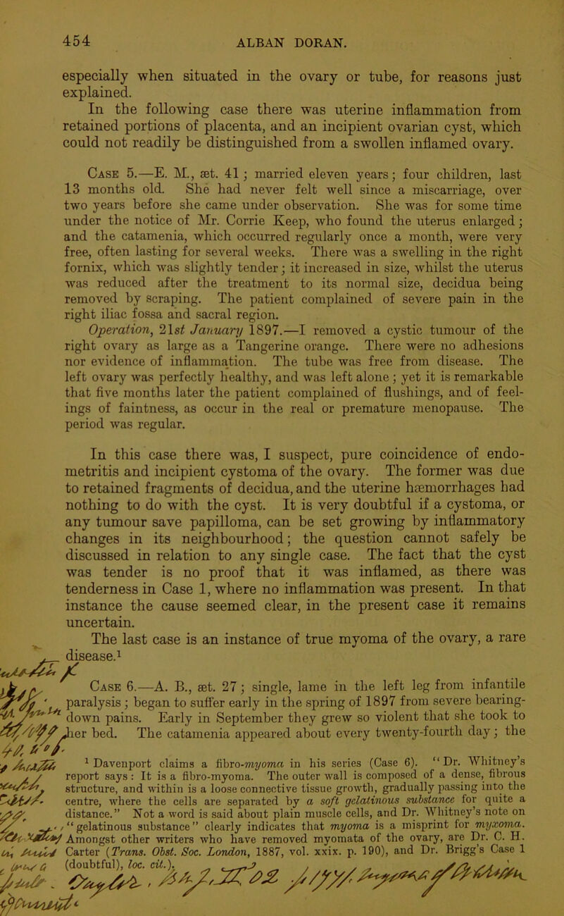 especially when situated in the ovary or tube, for reasons just explained. In the following case there was uterine inflammation from retained portions of placenta, and an incipient ovarian cyst, which could not readily be distinguished from a swollen inflamed ovary. Case 5.—E. M., set. 41; married eleven years; four children, last 13 months old. She had never felt well since a miscarriage, over two years before she came under observation. She was for some time under the notice of Mr. Corrie Keep, who found the uterus enlarged; and the catamenia, which occurred regularly once a month, were very free, often lasting for several weeks. There was a swelling in the right fornix, which was slightly tender; it increased in size, whilst the uterus was reduced after the treatment to its normal size, decidua being removed by scraping. The patient complained of severe pain in the right iliac fossa and sacral region. Operation, 21 st January 1897.—I removed a cystic tumour of the right ovary as large as a Tangerine orange. There were no adhesions nor evidence of inflammation. The tube was free from disease. The left ovary was perfectly healthy, and was left alone ; yet it is remarkable that five months later the patient complained of flushings, and of feel- ings of faintness, as occur in the real or premature menopause. The period was regular. In this case there was, I suspect, pure coincidence of endo- metritis and incipient cystoma of the ovary. The former was due to retained fragments of decidua, and the uterine haemorrhages had nothing to do with the cyst. It is very doubtful if a cystoma, or any tumour save papilloma, can be set growing by inflammatory changes in its neighbourhood; the question cannot safely be discussed in relation to any single case. The fact that the cyst was tender is no proof that it was inflamed, as there was tenderness in Case 1, where no inflammation was present. In that instance the cause seemed clear, in the present case it remains uncertain. The last case is an instance of true myoma of the ovary, a rare , disease.1 Ob. - Case 6.—A. B., set. 27 ; single, lame in the left leg from infantile jrjp ' paralysis ; began to suffer early in the spring of 1897 from severe bearing- down pains. Early in September they grew so violent that she took to ar/tf/J ler bed. The catamenia appeared about every twenty-fourth day; the #4 U'f- f 1 Davenport claims a tibro-myoma in his series (Case 6). “Dr. Whitney’s j / report says : It is a fibro-myoma. The outer wall is composed of a dense, fibrous structure, and within is a loose connective tissue growth, gradually passing into the centre, where the cells are separated by a soft gelatinous substance for quite a distance.” Not a word is said about plain muscle cells, and Dr. Whitney’s note on ^../“gelatinous substance” clearly indicates that myoma is a misprint for myxoma. '<5*-f Amongst other writers who have removed myomata of the ovary, are Dr. C. H. u, Carter {Trans. Obst. Soc. London, 1887, vol. xxix. p. 190), and Dr. Brigg’s Case 1