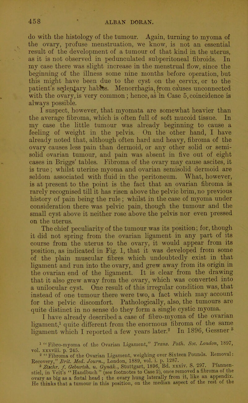 do with the histology of the tumour. Again, turning to myoma of the ovary, profuse menstruation, we know, is not an essential result of the development of a tumour of that kind in the uterus, as it is not observed in pedunculated subperitoneal fibroids. In my case there was slight increase in the menstrual flow, since the beginning of the illness some nine months before operation, but this might have been due to the cyst on the cervix, or to the patient’s sedentary habits. Menorrhagia, from ca’uses unconnected with the ovary, is very common; hence, as in Case 5, coincidence is always possible. I suspect, however, that myomata are somewhat heavier than the average fibroma, which is often full of soft mucoid tissue. In my case the little tumour was already beginning to cause a feeling of weight in the pelvis. On the other hand, I have already noted that, although often hard and heavy, fibroma of the ovary causes less pain than dermoid, or any other solid or semi- solid ovarian tumour, and pain was absent in five out of eight cases in Briggs’ tables. Fibroma of the ovary may cause ascites, it is true; whilst uterine myoma and ovarian semisolid dermoid are seldom associated with fluid in the peritoneum. What, however, is at present to the point is the fact that an ovarian fibroma is rarely recognised till it has risen above the pelvic brim, no previous history of pain being the rule; whilst in the case of myoma under consideration there was pelvic pain, though the tumour and the small cyst above it neither rose above the pelvis nor even pressed on the uterus. The chief peculiarity of the tumour was its position; for, though it did not spring from the ovarian ligament in any part of its course from the uterus to the ovary, it would appear from its position, as indicated in Fig. 1, that it was developed from some of the plain muscular fibres which undoubtedly exist in that ligament and run into the ovary, and grew away from its origin in the ovarian end of the ligament. It is clear from the drawing that it also grew away from the ovary, which was converted into a unilocular cyst. One result of this irregular condition was, that instead of one tumour there were two, a fact which may account for the pelvic discomfort. Pathologically, also, the tumours are quite distinct in no sense do they form a single cystic myoma. I have already described a case of fibro-myoma of the ovarian ligament,1 quite different from the enormous fibroma of the same ligament which I reported a few years later.2 In 1896, Gessner 3 1 “Fibro-myoma of tlie Ovarian Ligament,” Trans. Path. Soc. London, 1S97, vol. xxxviii. p. 245. , 2 “Fibroma of the Ovarian Ligament, weighing over Sixteen Pounds. Removal: Recovery,” Brit. Med. Journ., London, 1889, vol. i. p. 1287. _ 3 Ztschr. f. Geburtsh. u. Gyndk., Stuttgart, 1896, Bd. xxxiv. S. 297. Pfannen- stiel, in Veit’s “ Handbuch ” (see footnotes to Case 2), once removed a fibroma ol the ovary as big as a foetal head ; the ovary hung laterally from it, like an appendix. He thinks that a tumour in this position, on the median aspect of the rest of the