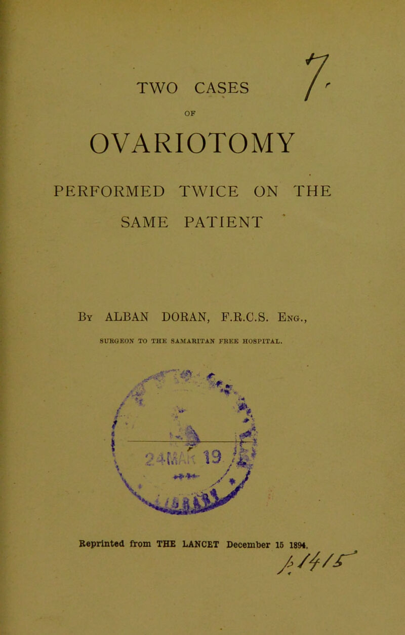 TWO CASES r OF OVARIOTOMY PERFORMED TWICE ON THE SAME PATIENT By ALBAN DORAN, F.R.C.S. Eng., SURGEON TO THE SAMARITAN FREE HOSPITAL. Reprinted from THE LANCET December 15 1894. A'*'**