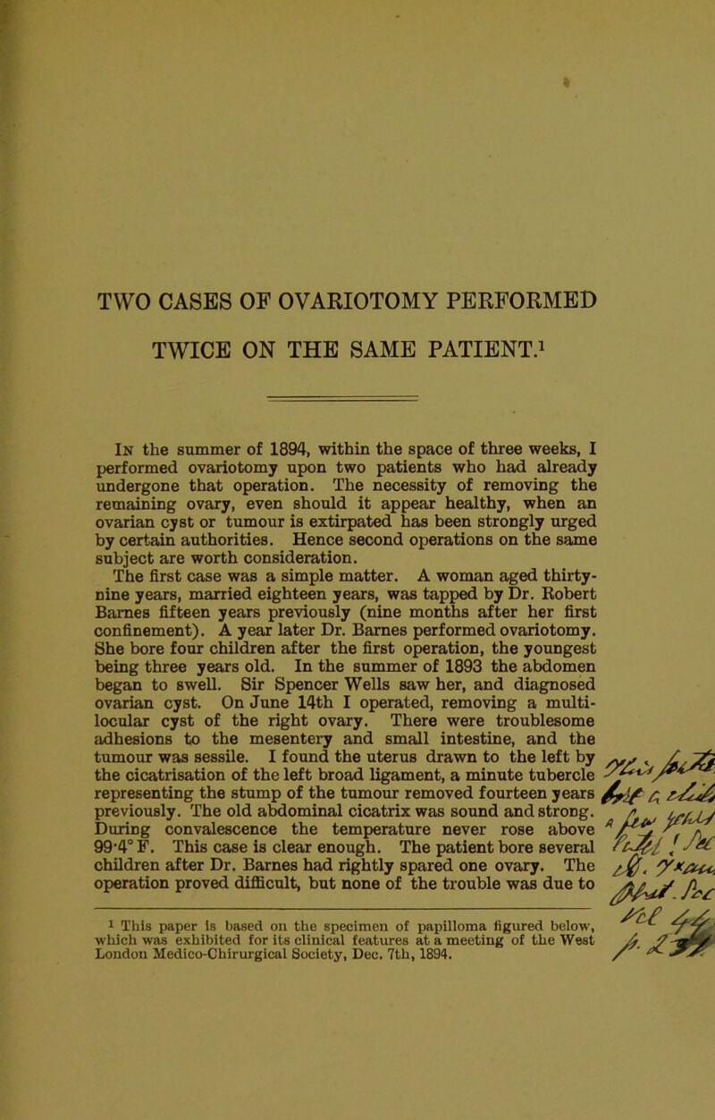 TWO CASES OF OVARIOTOMY PERFORMED TWICE ON THE SAME PATIENT.1 In the summer of 1894, within the space of three weeks, I performed ovariotomy upon two patients who had already undergone that operation. The necessity of removing the remaining ovary, even should it appear healthy, when an ovarian cyst or tumour is extirpated has been strongly urged by certain authorities. Hence second operations on the same subject are worth consideration. The first case was a simple matter. A woman aged thirty- nine years, married eighteen years, was tapped by Dr. Robert Barnes fifteen years previously (nine months after her first confinement). A year later Dr. Barnes performed ovariotomy. She bore four children after the first operation, the youngest being three years old. In the summer of 1893 the abdomen began to swell. Sir Spencer Wells saw her, and diagnosed ovarian cyst. On June 14th I operated, removing a multi- locular cyst of the right ovary. There were troublesome adhesions to the mesentery and small intestine, and the tumour was sessile. I found the uterus drawn to the left by , / the cicatrisation of the left broad ligament, a minute tubercle yf*^/** representing the stump of the tumour removed fourteen years previously. The old abdominal cicatrix was sound and strong. /* During convalescence the temperature never rose above 99-4° F. This case is clear enough. The patient bore several / children after Dr. Barnes had rightly spared one ovary. The /,%, y* operation proved difficult, but none of the trouble was due to /j, * y 1 This paper Is based on the specimen of papilloma figured below, which was exhibited for its clinical features at a meeting of the West London Medico-Chirurgical Society, Dee. 7th, 1894.