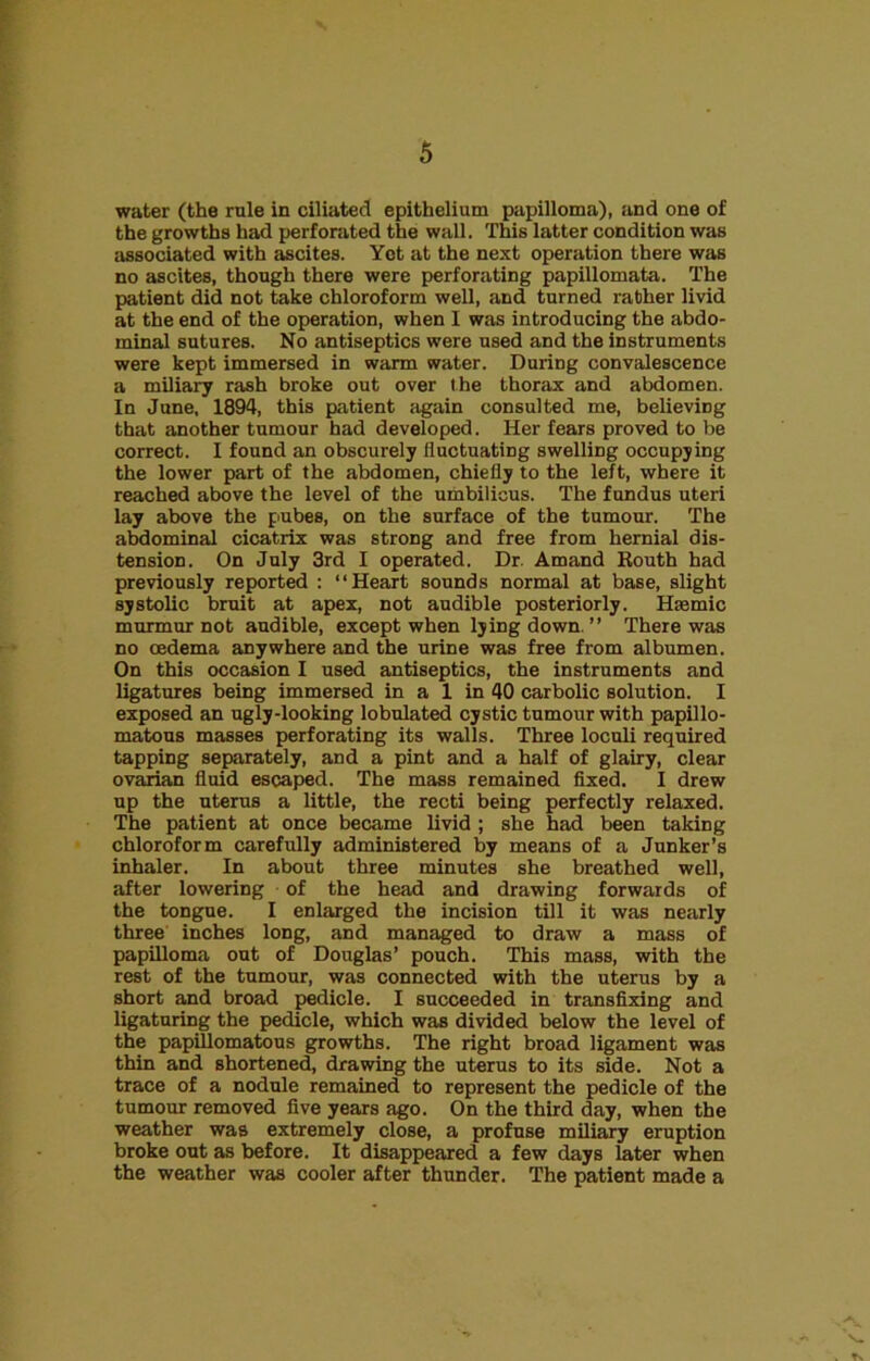 water (the rule in ciliated epithelium papilloma), and one of the growths had perforated the wall. This latter condition was associated with ascites. Yet at the next operation there was no ascites, though there were perforating papillomata. The patient did not take chloroform well, and turned rather livid at the end of the operation, when I was introducing the abdo- minal sutures. No antiseptics were used and the instruments were kept immersed in warm water. During convalescence a miliary rash broke out over the thorax and abdomen. In June, 1894, this patient again consulted me, believing that another tumour had developed. Her fears proved to be correct. I found an obscurely fluctuating swelling occupying the lower part of the abdomen, chiefly to the left, where it reached above the level of the umbilicus. The fundus uteri lay above the pubes, on the surface of the tumour. The abdominal cicatrix was strong and free from hernial dis- tension. On July 3rd I operated. Dr. Amand Eouth had previously reported : “Heart sounds normal at base, slight systolic bruit at apex, not audible posteriorly. Htemic murmur not audible, except when lying down. ” There was no oedema anywhere and the urine was free from albumen. On this occasion I used antiseptics, the instruments and ligatures being immersed in a 1 in 40 carbolic solution. I exposed an ugly-looking lobulated cystic tumour with papillo- matous masses perforating its walls. Three loculi required tapping separately, and a pint and a half of glairy, clear ovarian fluid escaped. The mass remained fixed. I drew up the uterus a little, the recti being perfectly relaxed. The patient at once became livid ; she had been taking chloroform carefully administered by means of a Junker’s inhaler. In about three minutes she breathed well, after lowering of the head and drawing forwards of the tongue. I enlarged the incision till it was nearly three inches long, and managed to draw a mass of papilloma out of Douglas’ pouch. This mass, with the rest of the tumour, was connected with the uterus by a short and broad pedicle. I succeeded in transfixing and ligaturing the pedicle, which was divided below the level of the papillomatous growths. The right broad ligament was thin and shortened, drawing the uterus to its side. Not a trace of a nodule remained to represent the pedicle of the tumour removed five years ago. On the third day, when the weather was extremely close, a profuse miliary eruption broke out as before. It disappeared a few days later when the weather was cooler after thunder. The patient made a X.