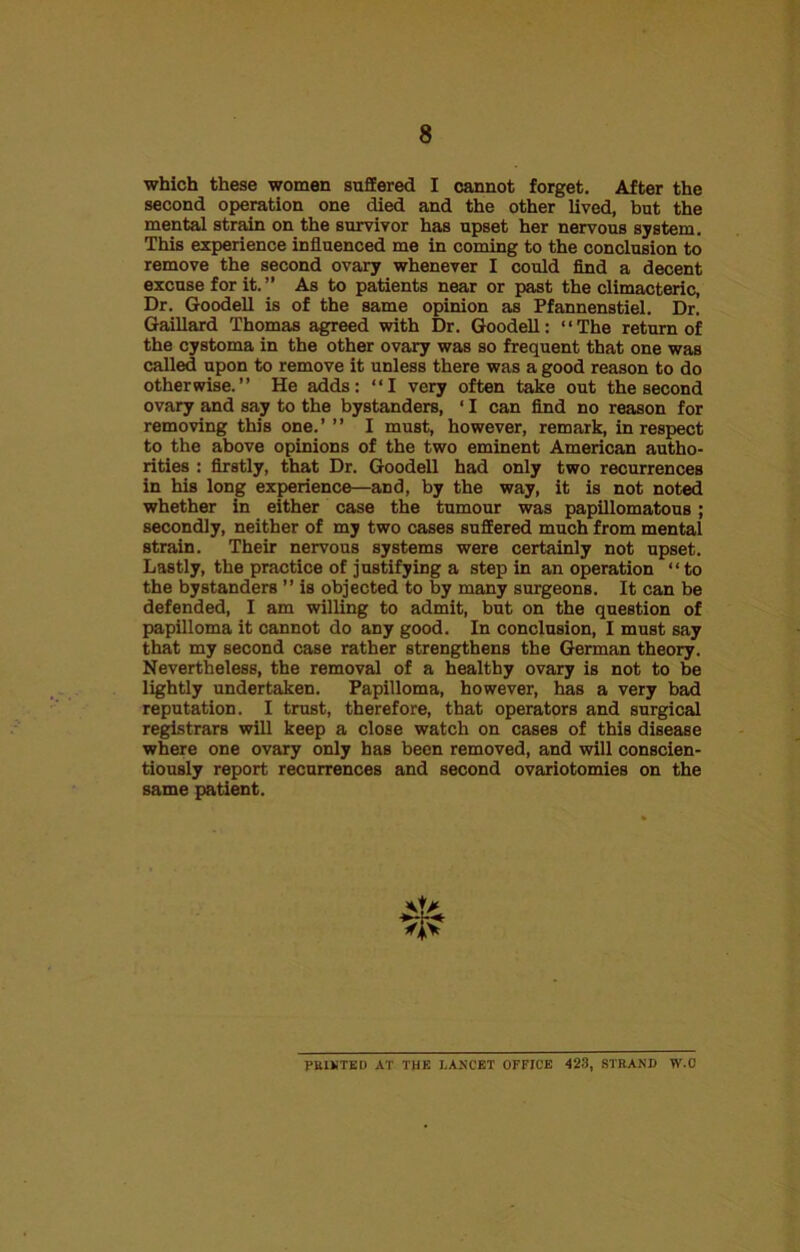 which these women suffered I cannot forget. After the second operation one died and the other lived, but the mental strain on the survivor has upset her nervous system. This experience influenced me in coming to the conclusion to remove the second ovary whenever I could find a decent excuse for it. ” As to patients near or past the climacteric, Dr. Goodell is of the same opinion as Pfannenstiel. Dr. Gaillard Thomas agreed with Dr. Goodell: “The return of the cystoma in the other ovary was so frequent that one was called upon to remove it unless there was a good reason to do otherwise.” He adds: “I very often take out the second ovary and say to the bystanders, ‘ I can find no reason for removing this one.’ ” I must, however, remark, in respect to the above opinions of the two eminent American autho- rities : firstly, that Dr. Goodell had only two recurrences in his long experience—and, by the way, it is not noted whether in either case the tumour was papillomatous; secondly, neither of my two cases suffered much from mental strain. Their nervous systems were certainly not upset. Lastly, the practice of justifying a step in an operation “to the bystanders ” is objected to by many surgeons. It can be defended, I am willing to admit, but on the question of papilloma it cannot do any good. In conclusion, I must say that my second case rather strengthens the German theory. Nevertheless, the removal of a healthy ovary is not to be lightly undertaken. Papilloma, however, has a very bad reputation. I trust, therefore, that operators and surgical registrars will keep a close watch on cases of this disease where one ovary only has been removed, and will conscien- tiously report recurrences and second ovariotomies on the same patient. PRINTED AT THE LANCET OFFICE 423, STRAND W.C