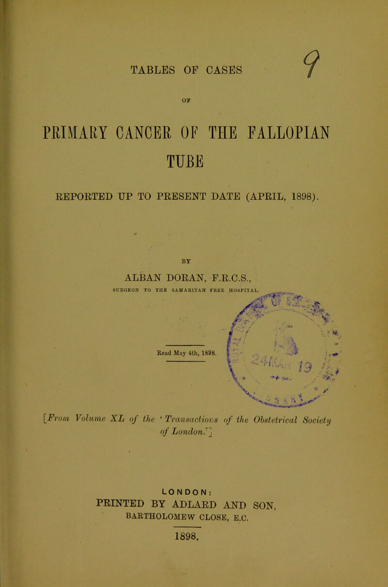 TABLES OF CASES 9 OF PRIMARY CANCER OF THE FALLOPIAN TUBE REPORTED DP TO PRESENT DATE (APRIL. 1898). BY ALBAN DORAN, F.R.C.S., SURGEON TO THE SAMARITAN FREE HOSPITAL. BL« '-.ft Read May 4th, 1898. {From Volume XL of the ‘ Transactions of the Obstetrical Society of London/] LONDON: PRINTED BY ADLARD AND SON, BARTHOLOMEW CLOSE, E.C. 1898.
