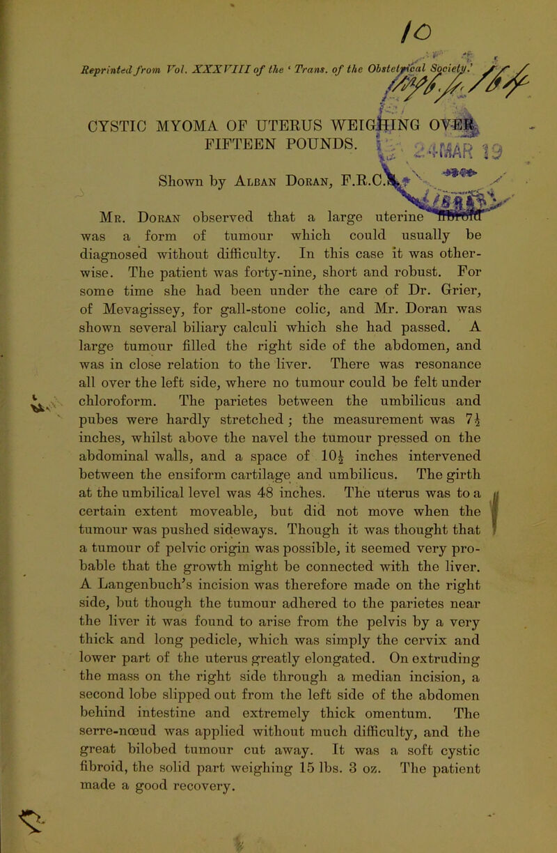 Reprinted from Yol. XXXYIII of the ‘ Trans, of the Obstetrical Sociel m*'7 i CYSTIC MYOMA OF UTERUS WEIGHING OYER. FIFTEEN POUNDS. \ ; ^ «, F.R.cVf\ *** '■ Shown by Alban Doran, iMS&s' Mr. Doran observed that a large uterine was a form of tumour which could usually be diagnosed without difficulty. In this case it was other- wise. The patient was forty-nine, short and robust. For some time she had been under the care of Dr. Grier, of Mevagissey, for gall-stone colic, and Mr. Doran was shown several biliary calculi which she had passed. A large tumour filled the right side of the abdomen, and was in close relation to the liver. There was resonance all over the left side, where no tumour could be felt under chloroform. The parietes between the umbilicus and pubes were hardly stretched ; the measurement was inches, whilst above the navel the tumour pressed on the abdominal walls, and a space of 10£ inches intervened between the ensifonn cartilage and umbilicus. The girth at the umbilical level was 48 inches. The uterus was to a certain extent moveable, but did not move when the tumour was pushed sideways. Though it was thought that a tumour of pelvic origin was possible, it seemed very pro- bable that the growth might be connected with the liver. A Langenbuch’s incision was therefore made on the right side, but though the tumour adhered to the parietes near the liver it was found to arise from the pelvis by a very thick and long pedicle, which was simply the cervix and lower part of the uterus greatly elongated. On extruding the mass on the right side through a median incision, a second lobe slipped out from the left side of the abdomen behind intestine and extremely thick omentum. The serre-noeud was applied without much difficulty, and the great bilobed tumour cut away. It was a soft cystic fibroid, the solid part weighing 15 lbs. 3 oz. The patient made a good recovery.