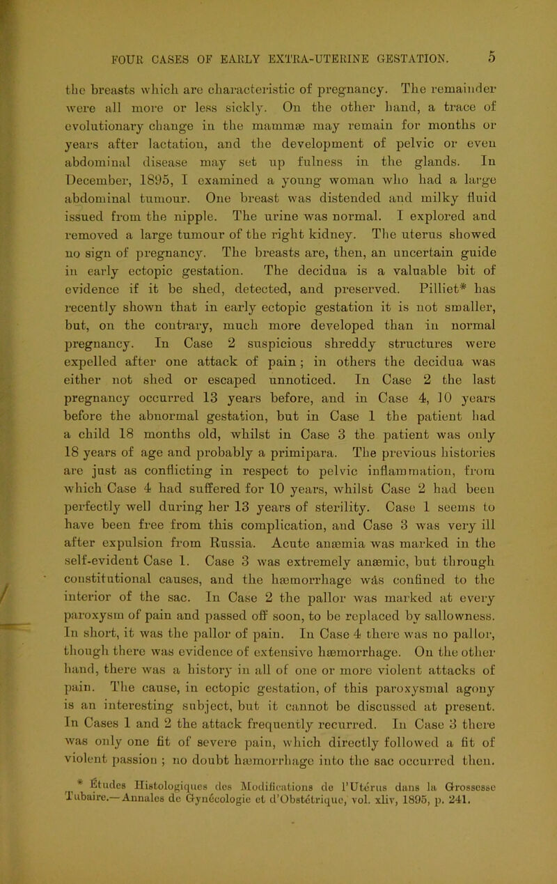 the breasts which arc characteristic of pregnancy. The remaiiirler were all more or less sickly. On the other hand, a trace of evolutionary change in the manim® may remain for months or years after lactation, and the development of pelvic or even abdominal disease may set up fulness in the glands. In December, 1895, I examined a young woman who had a large abdominal tumour. One breast was distended and milky fluid issued from the nipple. The urine was normal. I explored and removed a large tumour of the right kidney. The uterus showed no sign of pregnancy. The breasts are, then, an uncertain guide in early ectopic gestation. The decidua is a valuable bit of evidence if it be shed, detected, and preserved. Pilliet* has recently shown that in early ectopic gestation it is not smaller, but, on the contrary, much more developed than in normal pregnancy. In Case 2 suspicious shreddy structures were expelled after one attack of pain; in others the decidua was either not shed or escaped unnoticed. In Case 2 the last pregnancy occurred 13 years before, and in Case 4, 10 years before the abnormal gestation, but in Case 1 the patient had a child 18 months old, whilst in Case 3 the patient was only 18 years of age and probably a primipara. The previous Ihstories are just as conflicting in respect to pelvic inflammation, from which Case 4 had suffered for 10 years, whilst Case 2 had been perfectly well during her 13 years of sterility. Case 1 seems to have been free from this complication, and Case 3 was very ill after expulsion from Russia. Acute angemia was marked in the self-evident Case 1. Case 3 was extremely ansemic, but through constitutional causes, and the hmmorrhage wds confined to the interior of the sac. In Case 2 the pallor was marked at every paroxysm of pain and passed off' soon, to be replaced by sallowness. In short, it was the pallor of pain. In Case 4 there was no pallor, though there was evidence of extensive haemorrhage. On the other hand, there was a history in all of one or more violent attacks of pain. The cause, in ectopic gestation, of this paroxysmal agony is an interesting subject, but it cannot be discussed at present. In Cases 1 and 2 the attack frequently recurred. In Case 3 there was only one fit of severe pain, which directly followed a fit of violent passion ; no doubt haemorrhage into the sac occurred then. * Etudes Histologiqiies des Modifications do FUterus dans la Grossesse Tubaire.— Annalcs de Gynecologic el d’Obstetrique, vol. xliv, 1895, p. 241,