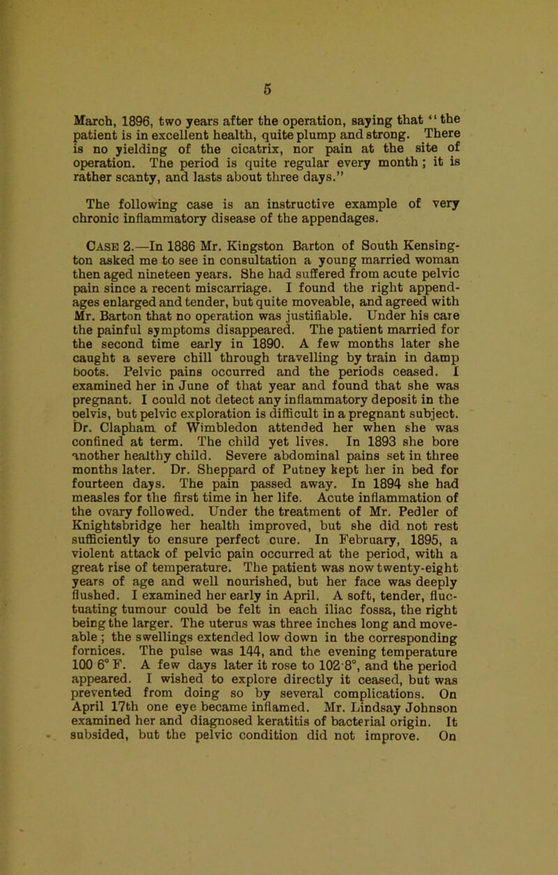 March, 1896, two years after the operation, saying that “the patient is in excellent health, quite plump and strong. There is no yielding of the cicatrix, nor pain at the site of operation. The period is quite regular every month; it is rather scanty, and lasts about three days.” The following case is an instructive example of very chronic inflammatory disease of the appendages. Case 2.—In 1886 Mr. Kingston Barton of South Kensing- ton asked me to see in consultation a young married woman then aged nineteen years. She had suffered from acute pelvic pain since a recent miscarriage. I found the right append- ages enlarged and tender, but quite moveable, and agreed with Mr. Barton that no operation was justifiable. Under his care the painful symptoms disappeared. The patient married for the second time early in 1890. A few months later she caught a severe chill through travelling by train in damp boots. Pelvic pains occurred and the periods ceased. I examined her in June of that year and found that she was pregnant. I could not detect any inflammatory deposit in the pelvis, but pelvic exploration is difficult in a pregnant subject. Dr. Clapham of Wimbledon attended her when she was confined at term. The child yet lives. In 1893 she bore another healthy child. Severe abdominal pains set in three months later. Dr. Sheppard of Putney kept her in bed for fourteen days. The pain passed away. In 1894 she had measles for the first time in her life. Acute inflammation of the ovary followed. Under the treatment of Mr. Pedler of Knightsbridge her health improved, but she did not rest sufficiently to ensure perfect cure. In February, 1895, a violent attack of pelvic pain occurred at the period, with a great rise of temperature. The patient was now twenty-eight years of age and well nourished, but her face was deeply flushed. I examined her early in April. A soft, tender, fluc- tuating tumour could be felt in each iliac fossa, the right being the larger. The uterus was three inches long and move- able ; the swellings extended low down in the corresponding fornices. The pulse was 144, and the evening temperature 100 6°F. A few days later it rose to 102 8°, and the period appeared. I wished to explore directly it ceased, but was prevented from doing so by several complications. On April 17th one eye became inflamed. Mr. Lindsay Johnson examined her and diagnosed keratitis of bacterial origin. It subsided, but the pelvic condition did not improve. On