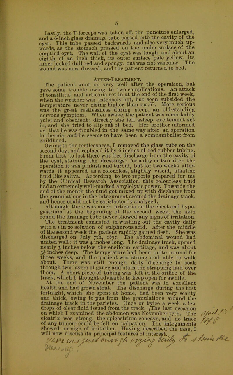 Lastly, the T-lorceps was taken off, the puncture enlarged, and a 6-inch glass drainage tube passed into the cavity of the cyst. This tube passed backwards and also very much up- wards, as the stomach pressed on the under surface of the emptied cyst; The wall of the cyst was tough, and about an eighth of an inch thick, its outer surface pale yellow, its inner looked dull red and spongy, but was not vascular. The wound was now dressed, and the patient returned to bed. After-Treatment. The patient went on very well after the operation, but gave some trouble, owing to two complications. An attack of tonsillitis and urticaria set in at the end of the first week, when the weather was intensely hot, but soon subsided, the temperature never rising higher than ioo.6°. More serious was the great restlessness during sleep, an old-standing nervous symptom. When awake, the patient was remarkably quiet and obedient; directly she fell asleep, excitement set in, and she tried to slip out of bed. Her brother informed us that he was troubled in the same way after an operation for hernia, and he seems to have been a somnambulist from childhood. Owing to the restlessness, I removed the glass tube on the second day, and replaced it by 6 inches of red rubber tubing. From first to last there was free discharge from the cavity of the cyst, staining the dressings ; for a day or two after the operation it was pinkish and turbid, but for two weeks after- wards it appeared as a colourless, slightly viscid, alkaline fluid like saliva. According to two reports prepared for me by the Clinical Research Association, this colourless fluid had an extremely well-marked amylolytic power. Towards the end of the month the fluid got mixed up with discharge from the granulations in the integument around the drainage track, and hence could not be satisfactorily analysed. Although there was much urticaria on the chest and hypo- gastrium at the beginning of the second week, the skin round the drainage tube never showed any signs of irritation. The treatment consisted in washing out the cavity daily with a 1 in 20 solution of sulphurous acid. After the middle of the second week the patient rapidly gained flesh. She was discharged on July 7th, 1897. The abdominal wound had united well; it was 4 inches long. The drainage track, opened nearly 3 inches below the ensiform cartilage, and was about 3! inches deep. The temperature had been quite normal for three weeks, and the patient was strong and able to walk about. There was still enough daily discharge to soak through two layers of gauze and stain the strapping laid over them. A short piece of tubing was left in the orifice of the track, which I thought advisable to keep open for awhile. At the end of November the patient was in excellent health and had grown stout. The discharge during the first fortnight, which she spent at home, had been very scanty and thick, owing to pus from the granulations around the drainage track in the parietes. Once or twice a week a few drops of clear fluid issued from the track. /The last occasion J /? on which I examined the abdomen was November 17th. The cicatrix was strong, the epigastrium concave, and no trace //>/? ,P of any tumour could be felt on palpation. The integuments ' ' showed no sign of irritation. Having described the case, I will now discuss its principal features of interest.^ . yt- y ,