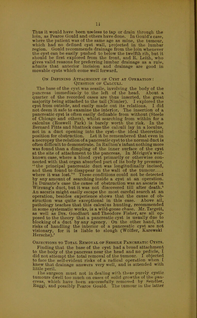 Thus it would have been useless to tap or drain through the loin, as Pearce Gould and others have done. In Gould’s case, where the patient was of the same age as mine, the tumour, which had no defined cyst wall, projected in the lumbar region. Gould recommends drainage from the loin whenever the cyst can be easily pushed to below the twelfth rib, but it should be first explored from the front, and R. Leith, who gives valid reasons for preferring lumbar drainage as a rule, admits that anterior incision and drainage are good in movable cysts which come well forward. On Defining Attachment of Cyst at Operation : Question of Calculi. The base of the cyst was sessile, involving the body of the pancreas immediately to the left of the head. About a quarter of the recorded cases are thus inserted, the great majority being attached to the tail (Nimier). I explored the cyst from outside, and easily made out its relations. I did not deem it safe to examine the interior. The insertion of a pancreatic cyst is often easily definable from without (Steele of Chicago and others), whilst searching from within for a calculus (Roswell Park) is barely worth the risk. In the Bernard Pitts and Shattock case the calculi lay in a loculus, not in a duct opening into the cyst—the ideal theoretical position for obstruction. Let it be remembered that even in a necropsy the relation of a pancreatic cyst to the normal duct is often difficult to demonstrate. In Railton’s infant nothing more was found than a dimpling of the inner surface of the cyst at the site of attachment to the pancreas. In M^rigot’s well- known case, where a blood cyst primarily or otherwise con- nected with that organ absorbed part of its body by pressure, “the principal pancreatic duct was longitudinally incised, and then found to disappear in the wall of the tumour where it was lost.”3 These conditions could not be detected by any amount of searching inside a cyst at an operation. In Durante’s case the cause of obstruction was an ascaris in Wirsung’s duct, but it was not discovered till after death.4 An ascaris might easily escape the most careful search at an operation, besides experience shows that the cause of ob- struction was quite exceptional in this case. Above all, pathology teaches that this calculus hunting, recommended in some systematic works, is a wild-goose chase. Mr. Targett, as well as Drs. Goodhart and Theodore Fisher, are all op- posed to the theory that a pancreatic cyst is usually due to blocking of a duct by any agency. On the other hand, the risks of handling the interior of a pancreatic cyst are not visionary, for it is liable to slough (Wolfler, Karewski Hersche).6 Objections to Total Removal of Sessile Pancreatic Cysts. Finding that the base of the cyst had a broad attachment to the body of the pancreas near the head and no pedicle, I did not attempt the total removal of the tumour. I objected to face the self-evident risks of a radical operation when I knew that drainage answers very well, and is attended with little peril. 1 he surgeon must not in dealing with these purely cystic tumours dwell too much on cases of solid growths of the pan- creas, which have been successfully removed by Kendler, Ruggi, and possibly Pearce Gould. The tumour in the latter