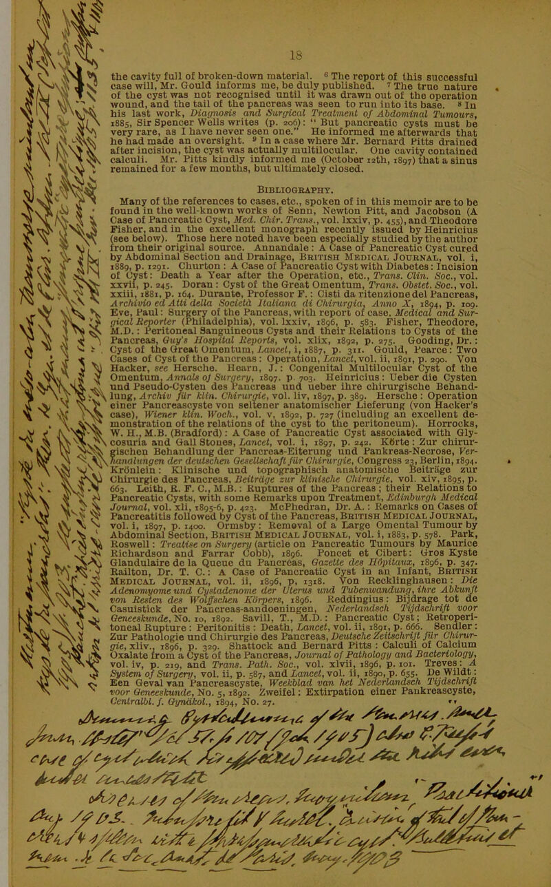 the cavity full of broken-down material. c The report of this successful case will, Mr. Gould informs me, be duly published. 7 The true nature of the cyst was not recognised until it was drawn out of the operation wound, and the tail of the pancreas was seen to run into its base. 8 In his last work, Diagnosis and Surgical Treatment of Abdominal Tumours, 1885, Sir Spencer Wells writes (p. 206): “ But pancreatic cysts must be very rare, as I have never seen one.” He informed me afterwards that he had made an oversight. 9 In a case where Mr. Bernard Fitts drained after incision, the cyst was actually multilooular. One cavity contained calculi. Mr. Pitts kindly informed me (October 12th, 1897) that a sinus remained for a few months, but ultimately closed. iiM S ’ 101 Y V) , from the ru > K by Abdoi fte V Bibliography. Many of the references to cases, etc., spoken of in this memoir are to be found in the well-known works of Senn, Newton Pitt, and Jacobson (A Case of Pancreatic Cyst, Med. Chir. Trans.,\ol. lxxiv, p. 455), and Theodore Fisher, and in the excellent monograph recently issued by Heinricius see below). Those here noted have been especially studied by the author rom their original source. Annandale : A Case of Pancreatic Cyst cured Abdominal Section and Drainage, Bbitish Medical Journal, vol. i, 9, p. 1291. Cliurton : A Case of Pancreatic Cyst with Diabetes: Incision Cyst: Death a Year after the Operation, etc., Trans. Clin. Soc.,vol. xxvii, p. 245. Doran : Cyst of the Great Omentum, Trans. Obstet. Soc., vol. xxiii, 1881, p. 164. Durante, Professor F. : Cisti da ritenzione del Pancreas, Archivio ed Atti della Societd Italiana di Chirurgia, Anno X, 1894, p. 109. Eve, Paul: Surgery of the Pancreas, with report of case. Medical and Sur- gical Reporter (Philadelphia), vol. lxxiv, 1896, p. 583. Fisher, Theodore, M.D.: Peritoneal Sanguineous Cysts and their Relations to Cysts of the Pancreas, Guy’s Hospital Reports, vol. xlix, 1892, p. 275. Gooding, Dr.: Cyst of the Great Omentum, Lancet, i, 1887, p. 311. Gould, Pearce: Two Cases of Cyst of the Pancreas : Operation, Lancet, vol. ii, 1891, p. 290. Von Hacker, see Hersche. Hearn, J.: Congenital Multilocular Cyst of the Omentum, Annals of Surgery, 1897. p 703. Heinricius: Ueber die Cysten und Pseudo-Cysten des Pancreas und ueber ihre chirurgische Behand- lung, Archiv filr kiln. Chirurgie, vol. liv, 1897, p. 389. Hersche : Operation p einer Pancreascyste von seltener anatomischer JLieferung (von Hacker’s case), Wiener kiln. Woch., vol. v, 1892, p. 727 (including an excellent de- monstration of the relations of the cyst to the peritoneum). Horrocks, W. H., M.B. (Bradford): A Case of Pancreatic Cyst associated with Gly- cosuria and Gall Stones, Lancet, vol. i, 1897, p. 242. Ktirte: Zur chirur- zischen Behandlung der Pancreas-Eiterung und Pankreas-Necrose, Ver- hanalungen der deutschen Gesellschaft filr Chirurgie, Congress 23, Berlin, 1894. Kronlein: Klinische und topographisch anatomische Beitrage zur Chirurgie des Pancreas, Beitrage zur klinische Chirurgie, vol. xiv, 1895, p. 663. Leith, R. F. C., M.B.: Ruptures of the Pancreas ; their Relations to Pancreatic Cysts, with some Remarks upon Treatment, Edinburgh Medical Journal, vol. xli, 1895-6, p. 423. McPhedran, Dr. A.: Remarks on Cases of Pancreatitis followed by Cyst of the Pancreas, Bbitish Medical Joubnal, vol. i, 1897, p. 1400. Ormsby : Removal of a Large Omental Tumour by Abdominal Section, Bbitish Medical Joubnal, vol. i, 1883, p. 578. Park, Roswell: Treatise on Surgery (article on Pancreatic Tumours by Maurice Richardson and Farrar Cobb), 1896. Poncet et Cibert: Gros Kyste Glandulaire de la Queue du Pancreas, Gazette des Hdpitaux, 1896, p. 347. Railton, Dr. T. C.: A Case of Pancreatic Cyst in an Infant, Bbitish Medical Joubnal, vol. ii, 1896, p, 1318. Von Recklinghausen: Die Adenomyome und Cystadenonie der Uterus und Tubenwandung, ihre Abkunft von Resten des Wolffschen Kurpers, 1896. Reddingius: Bijdrage tot de Casuistick der Pancreas-aandoeningen, Nederlandsch Tijdschrift voor Geneeskunde, No. 10, 1892. Savill, T., M.D.: Pancreatic Cyst; Retroperi- toneal Rupture : Peritonitis : Death, Lancet, vol. ii, 1891, p. 666. Sendler: Zur Pathologie und Chirurgie des Pancreas, Deutsche Zeitschrijt fUr Chirur- gie, xliv., 1896, p. 329. Shattock and Bernard Pitts : Calculi of Calcium Oxalate from a Cyst of the Pancreas, Journal of Pathology and Bacteriology, vol. iv, p. 219, and Trans. Path. Soc., vol. xlvii, 1896, p. 101. Treves:-. A System of Surgenj, vol. ii, p. 587, and Lancet, vol. ii, 1890, p. 655. De Wildt: Een Geval ran Pancreascyste, Weekblad van het Nederlandsch Tijdschrift voor Geneeskunde, No. 5,1892. Zweifel: Extirpation einer Paukreascyste, Centralbl. f. Gyndkol., 1894, No. 27. ” fast a/^ /At L&r'- A&ZC 4 r- y y. ’ stem's', ^ s'yxt/ ^ friAiUr. .J? /a v/a> a