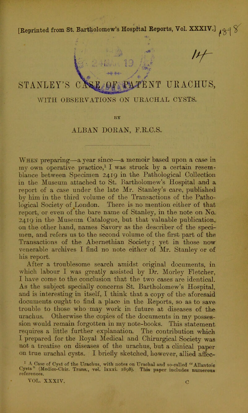 [Reprinted from St. Bartholomew’s Hospital Reports, Vol. XXXIV.] /y- STANLEY’S C U|\ EA-TE N T UR AC HUS, WITH OBSERVATIONS ON URACHAL CYSTS. BY ALBAN DORAN, F.R.C.S. When preparing—a year since—a memoir based upon a case in my own operative practice,1 I was struck by a certain resem- blance between Specimen 2419 in the Pathological Collection in the Museum attached to St. Bartholomew’s Hospital and a report of a case under the late Mr. Stanley’s care, published by him in the third volume of the Transactions of the Patho- logical Society of ^London. There is no mention either of that report, or even of the bare name of Stanley, in the note on No. 2419 in the Museum Catalogue, but that valuable publication, on the other hand, names Savory as the describer of the speci- men, and refers us to the second volume of the first part of the Transactions of the Abernethian Society; yet in those now venerable archives I find no note either of Mr. Stanley or of his report. After a troublesome search amidst original documents, in which labour I was greatly assisted by Dr. Morley Fletcher, I have come to the conclusion that the two cases are identical. As the subject specially concerns St. Bartholomew’s Hospital, and is interesting in itself, I think that a copy of the aforesaid documents ought to find a place in the Reports, so as to save trouble to those who may work in future at diseases of the urachus. Otherwise the copies of the documents in my posses- sion would remain forgotten in my note-books. This statement requires a little further explanation. The contribution which I prepared for the Royal Medical and Chirurgical Society was not. a treatise on diseases of the urachus, but a clinical paper on true urachal cysts. I briefly sketched, however, allied affec- 1 A. Case of Cyst of the Urachus, with notes on Urachal and so-called “Allantoic Cysts” (Medico-Chir. Trans., vol. lxxxi. 1898). This paper includes numerous references. VOL. XXXIV. C