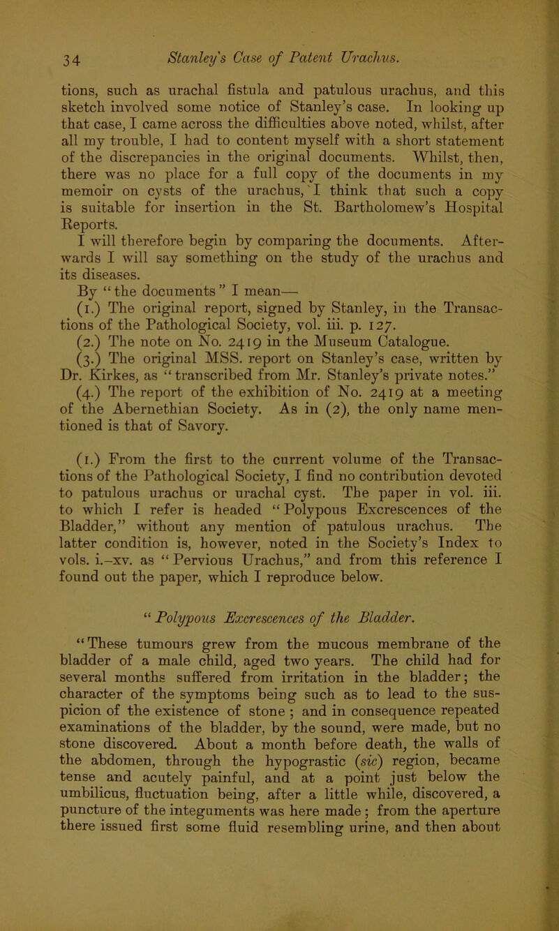 tions, such as urachal fistula aud patulous urachus, and this sketch involved some notice of Stanley’s case. In looking up that case, I came across the difficulties above noted, whilst, after all my trouble, I had to content myself with a short statement of the discrepancies in the original documents. Whilst, then, there was no place for a full copy of the documents in my memoir on cysts of the urachus, I think that such a copy is suitable for insertion in the St. Bartholomew’s Hospital Reports. I will therefore begin by comparing the documents. After- wards I will say something on the study of the urachus and its diseases. By “ the documents ” I mean— (i.) The original report, signed by Stanley, in the Transac- tions of the Pathological Society, vol. iii. p. 127. (2.) The note on No. 2419 in the Museum Catalogue. (3.) The original MSS. report on Stanley’s case, written by Dr. Kirkes, as “transcribed from Mr. Stanley’s private notes.” (4.) The report of the exhibition of No. 2419 at a meeting of the Abernethian Society. As in (2), the only name men- tioned is that of Savory. (1.) From the first to the current volume of the Transac- tions of the Pathological Society, I find no contribution devoted to patulous urachus or urachal cyst. The paper in vol. iii. to which I refer is headed “ Polypous Excrescences of the Bladder,” without any mention of patulous urachus. The latter condition is, however, noted in the Society’s Index to vols. i.-xv. as “Pervious Urachus,” and from this reference I found out the paper, which I reproduce below. “ Polypous Excrescences of the Bladder. “ These tumours grew from the mucous membrane of the bladder of a male child, aged two years. The child had for several months suffered from irritation in the bladder; the character of the symptoms being such as to lead to the sus- picion of the existence of stone ; and in consequence repeated examinations of the bladder, by the sound, were made, but no stone discovered. About a month before death, the walls of the abdomen, through the hypograstic (sic) region, became tense and acutely painful, and at a point just below the umbilicus, fluctuation being, after a little while, discovered, a puncture of the integuments was here made ; from the aperture there issued first some fluid resembling urine, and then about