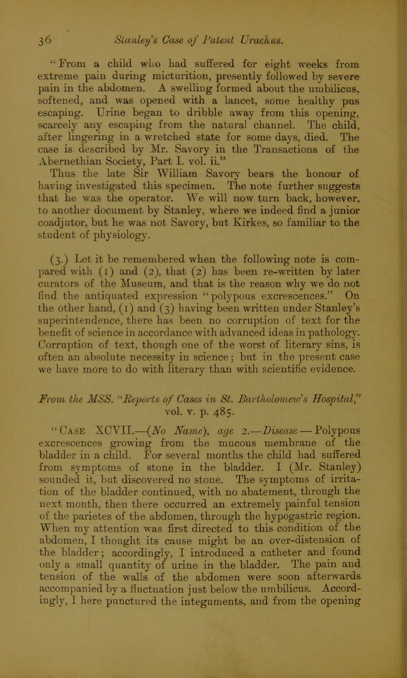 “ From a child who had suffered for eight weeks from extreme pain during micturition, presently followed by severe pain in the abdomen. A swelling formed about the umbilicus, softened, and was opened with a lancet, some healthy pus escaping. Urine began to dribble away from this opening, scarcely any escaping from the natural channel. The child, after lingering in a wretched state for some days, died. The case is described by Mr. Savory in the Transactions of the Abernethian Society, Part I. vol. ii.” Thus the late Sir William Savory bears the honour of having investigated this specimen. The note further suggests that he was the operator. We will now turn back, however, to another document by Stanley, where we indeed find a junior coadjutor, but he was not Savory, but Kirkes, so familiar to the student of physiology. (3.) Let it be remembered when the following note is com- pared with (1) and (2), that (2) has been re-written by later curators of the Museum, and that is the reason why we do not find the antiquated expression “ polypous excrescences.” On the other hand, (1) and (3) having been written under Stanley’s superintendence, there has been no corruption of text for the benefit of science in accordance with advanced ideas in pathology. Corruption of text, though one of the worst of literary sins, is often an absolute necessity in science; but in the present case we have more to do with literary than with scientific evidence. From the MSS. “Reports of Cases in St. Bartholomew''s Hospital,” vol. v. p. 485. “Case XCVII.—(No Name), age 2.—Disease — Polypous excrescences growdng from the mucous membrane of the bladder in a child. For several months the child had suffered from symptoms of stone in the bladder. I (Mr. Stanley) sounded it, but discovered no stone. The symptoms of irrita- tion of the bladder continued, with no abatement, through the next month, then there occurred an extremely painful tension of the parietes of the abdomen, through the hypogastric region. When my attention was first directed to this condition of the abdomen, I thought its cause might be an over-distension of the bladder; accordingly, I introduced a catheter and found only a small quantity of urine in the bladder. The pain and tension of the walls of the abdomen were soon afterwards accompanied by a fluctuation just below the umbilicus. Accord- ingly, I here punctured the integuments, and from the opening