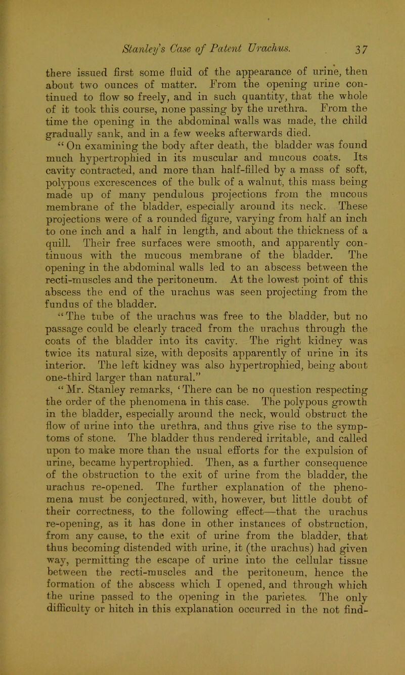 there issued first some fluid of the appearance of urine, theu about two ounces of matter. From the opening urine con- tinued to flow so freely, and in such quantity, that the whole of it took this course, none passing by the urethra. From the time the opening in the abdominal walls was made, the child gradually sank, and in a few weeks afterwards died. “ On examining the body after death, the bladder was found much hypertrophied in its muscular and mucous coats. Its cavity contracted, and more than half-filled by a mass of soft, polypous excrescences of the bulk of a walnut, this mass being made up of many pendulous projections from the mucous membrane of the bladder, especially around its neck. These projections were of a rounded figure, varying from half an inch to one inch and a half in length, and about the thickness of a quill. Their free surfaces were smooth, and apparently con- tinuous with the mucous membrane of the bladder. The opening in the abdominal walls led to an abscess between the recti-muscles and the peritoneum. At the lowest point of this abscess the end of the urachus was seen pi’ojecting from the fundus of the bladder. “ The tube of the urachus was free to the bladder, but no passage could be clearly traced from the urachus through the coats of the bladder into its cavity. The right kidney was twice its natural size, with deposits apparently of urine in its interior. The left kidney was also hypertrophied, being about one-third larger than natural.” “ Mr. Stanley remarks, ‘ There can be no question respecting the order of the phenomena in this case. The polypous growth in the bladder, especially around the neck, would obstruct the flow of urine into the urethra, and thus give rise to the symp- toms of stone. The bladder thus rendered irritable, and called upon to make more than the usual efforts for the expulsion of urine, became hypertrophied. Then, as a further consequence of the obstruction to the exit of urine from the bladder, the urachus re-opened. The further explanation of the pheno- mena must be conjectured, with, however, but little doubt of their correctness, to the following effect—that the urachus re-opening, as it has done in other instances of obstruction, from any cause, to the exit of urine from the bladder, that thus becoming distended with urine, it (the urachus) had given way, permitting the escape of urine into the cellular tissue between the recti-muscles and the peritoneum, hence the formation of the abscess which I opened, and through which the urine passed to the opening in the parietes. The only difficulty or hitch in this explanation occurred in the not find-