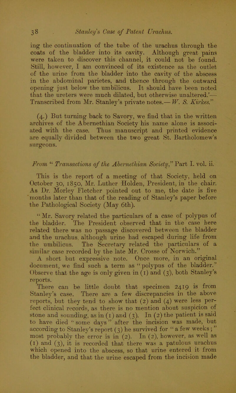 ing the continuation of the tube of the urachus through the coats of the bladder into its cavity. Although great pains were taken to discover this channel, it could not be found. Still, however, I am convinced of its existence as the outlet of the urine from the bladder into the cavity of the abscess in the abdominal parietes, and thence through the outward opening just below the umbilicus. It should have been noted that the ureters were much dilated, but otherwise unaltered.’— Transcribed from Mr. Stanley’s private notes.— W. S. Kir Ices. (4.) But turning back to Savory, we find that in the written archives of the Abernethian Society his name alone is associ- ated with the case. Thus manuscript and printed evidence are equally divided between the two great St. Bartholomew’s surgeons. From “ Transactions of the Abernethian Society, Part I. vol. ii. This is the report of a meeting of that Society, held on October 30, 1850, Mr. Luther Holden, President, in the chair. As Hr. Morley Fletcher pointed out to me, the date is five 'months later than that of the reading of Stanley’s paper before the Pathological Society (May 6th). “ Mr. Savory related the particulars of a case of polypus of the bladder. The President observed that in the case here related there was no passage discovered between the bladder and the urachus, although urine had escaped during life from the umbilicus. The Secretary related the particulars of a similar case recorded by the late Mr. Crosse of Norwich.” A short but expressive note. Once more, in au original document, we find such a term as “ polypus of the bladder. ’ Observe that the age is only given in (1) and (3), both Stanley’s reports. There can be little doubt that specimen 2419 is from Stanley’s case. There are a few discrepancies in the above reports, but they tend to show that (2) and (4) were less per- fect clinical records, as there is no mention about suspicion of stone and sounding, as in (1) and (3). In (2) the patient is said to have died some days ” after the incision was made, but according to Stanley’s report (3) he survived for “ a few weeks; ” most probably the error is in (2). In (2), however, as well as (1) and (3), it is recoi’ded that there was a patulous urachus which opened into the abscess, so that urine entered it from the bladder, and that the urine escaped from the incision made