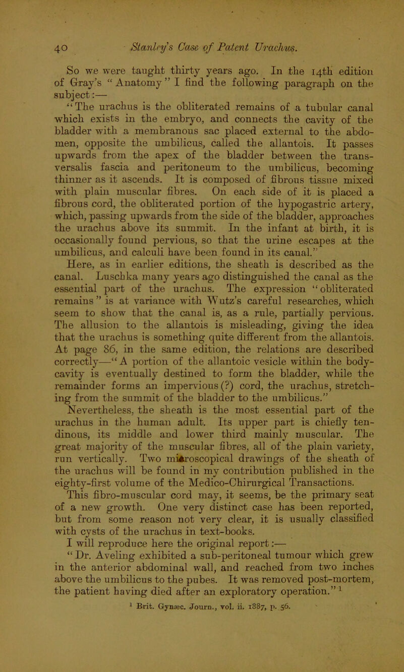 So we were taught thirty years ago. In the 14th edition of Gray’s “Anatomy” I find the following paragraph on the subject:— “The urachus is the obliterated remains of a tubular canal which exists in the embryo, and connects the cavity of the bladder with a membranous sac placed external to the abdo- men, opposite the umbilicus, called the allantois. It passes upwards from the apex of the bladder between the trans- versalis fascia and peritoneum to the umbilicus, becoming thinner as it ascends. It is composed of fibrous tissue mixed with plain muscular fibres. On each side of it is placed a fibrous cord, the obliterated portion of the hypogastric artery, which, passing upwards from the side of the bladder, approaches the urachus above its summit. In the infant at birth, it is occasionally found pervious, so that the urine escapes at the umbilicus, and calculi have been found in its canal.” Here, as in earlier editions, the sheath is described as the canal. Luschka many years ago distinguished the canal as the essential part of the urachus. The expression “obliterated remains” is at variance with Wutz’s careful researches, which seem to show that the canal is, as a rule, partially pervious. The allusion to the allantois is misleading, giving the idea that the urachus is something cjuite different from the allantois. At page 86, in the same edition, the relations are described correctly—“A portion of the allantoic vesicle within the body- cavity is eventually destined to form the bladder, while the remainder forms an impervious (?) cord, the urachus, stretch- ing from the summit of the bladder to the umbilicus.” Nevertheless, the sheath is the most essential part of the urachus in the human adult. Its upper part is chiefly ten- dinous, its middle and lower third mainly muscular. The great majority of the muscular fibres, all of the plain variety, run vertically. Two microscopical drawings of the sheath of the urachus will be found in my contribution published in the eighty-first volume of the Medico-Chirurgical Transactions. This fibro-muscular cord may, it seems, be the primary seat of a new growth. One very distinct case has been reported, but from some reason not very clear, it is usually classified with cysts of the urachus in text-books. I will reproduce here the original report:— “ Dr. Aveling exhibited a sub-peritoneal tumour which grew in the anterior abdominal wall, and reached from two inches above the umbilicus to the pubes. It was removed post-mortem, the patient having died after an exploratory operation.”1 1 Brit. Gyn:ec. Journ., vol. ii. 1887, p. 56.