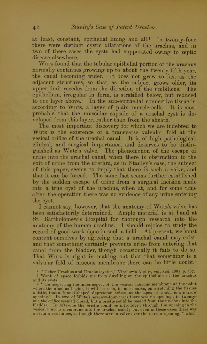 at least, constant, epithelial lining and all.1 In twenty-four there were distinct cystic dilatations of the urachus, and in two of these cases the cysts had suppurated owing to septic disease elsewhere. Wutz found that the tubular epithelial portion of the urachus normally continues growing up to about the twenty-fifth year, the canal becoming wider. It does not grow so fast as the adjacent structures, so that, as the subject grows older, its upper limit recedes from the direction of the umbilicus. The epithelium, irregular in form, is stratified below, but reduced to one layer above.2 In the sub-epithelial connective tissue is, according to Wutz, a layer of plain muscle-cells. It is most probable that the muscular capsule of a urachal cyst is de- veloped from this layer, rather than from the sheath. The most important discovery for which we are indebted to Wutz is the existence of a transverse valvular fold at the vesical orifice of the urachal canal. It is of high pathological, clinical, and surgical importance, and deserves to be distin- guished as Wutz’s valve. The phenomenon of the escape of urine into the urachal canal, when there is obstruction to the exit of urine from the urethra, as in Stanley’s case, the subject of this paper, seems to imply that there is such a valve, and that it can be forced. The same fact seems further established by the sudden escape of urine from a surgical incision made into a true cyst of the urachus, when at, and for some time after the operation there was no evidence of any urine entering the cyst. I cannot say, however, that the anatomy of Wutz’s valve has been satisfactorily determined. Ample material is at hand at St. Bartholomew’s Hospital for thorough research into the anatomy of the human urachus. I should rejoice to study the record of good work done in such a field. At present, we must content ourselves by agreeing that a urachal canal may exist, and that something certainly prevents urine from entering that canal from the bladder, though occasionally it fails to do so. That Wutz is right in making out that that something is a valvular fold of mucous membrane there can be little doubts 1 “Ueber Urachus und Uracliuscysten, Virchow’s Archiv, vol. xcii. 1883, p. 387. - Want of space forbids me from dwelling on the epithelium of the urachus and its cysts. 3 “On inspecting the inner aspect of the vesical mucous membrane at the point where the urachus begins, it will be seen, in most cases, on stretching the tissues a little, that a funnel-shaped depression exists, at the apex of which is a narrow opening.” In two of Wutz’s seventy-four-cases there was no opening; in twenty- one the orifice seemed closed, but a bristle could be passed from the urachus into the bladder. In fifty-one the bristle could be introduced through the opening in the vesical mucous membrane into the urachal canal; but even in these cases there was a certain resistance, as though there were a valve over the narrow opening, “which