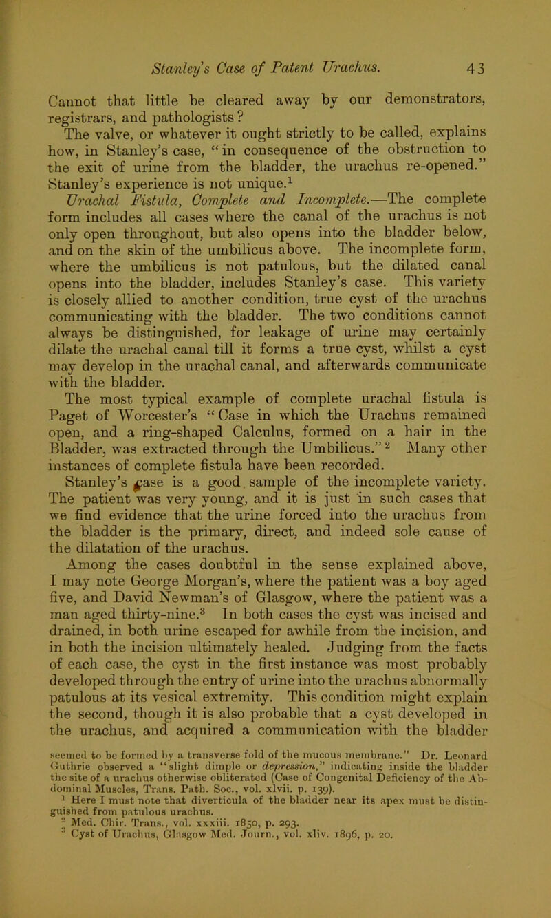 Cannot that little be cleared away by our demonstrators, registrars, and pathologists ? The valve, or whatever it ought strictly to be called, explains how, in Stanley’s case, “ in consequence of the obstruction to the exit of urine from the bladder, the urachus re-opened.” Stanley’s experience is not unique.1 Urachal Fistula, Complete and Incomplete.—The complete form includes all cases where the canal of the urachus is not only open throughout, but also opens into the bladder below, and on the skin of the umbilicus above. The incomplete form, where the umbilicus is not patulous, but the dilated canal opens into the bladder, includes Stanley’s case. This variety is closely allied to another condition, true cyst of the urachus communicating with the bladder. The two conditions cannot always be distinguished, for leakage of urine may certainly dilate the urachal canal till it forms a true cyst, whilst a cyst may develop in the urachal canal, and afterwards communicate with the bladder. The most typical example of complete urachal fistula is Paget of Worcester’s “ Case in which the Urachus remained open, and a ring-shaped Calculus, formed on a hair in the Bladder, was extracted through the Umbilicus.” 2 Many other instances of complete fistula have been recorded. Stanley’s ^ase is a good sample of the incomplete variety. The patient was very young, and it is just in such cases that we find evidence that the urine forced into the urachus from the bladder is the primary, direct, and indeed sole cause of the dilatation of the urachus. Among the cases doubtful in the sense explained above, I may note George Morgan’s, where the patient was a boy aged five, and David Newman’s of Glasgow, where the patient was a man aged thirty-nine.3 In both cases the cyst was incised and drained, in both urine escaped for awhile from tbe incision, and in both the incision ultimately healed. Judging from the facts of each case, the cyst in the first instance was most probably developed through the entry of urine into the urachus abnormally patulous at its vesical extremity. This condition might explain the second, though it is also probable that a cyst developed in the urachus, and acquired a communication with the bladder seemed to be formed by a transverse fold of the mucous membrane. Dr. Leonard Guthrie observed a “slight dimple or depression,” indicating inside the bladder the site of a urachus otherwise obliterated (Case of Congenital Deficiency of the Ab- dominal Muscles, Trans. Path. Soc., vol. xlvii. p. 139). 1 Here I must note that diverticula of the bladder near its apex must be distin- guished from patulous urachus. H Med. Chir. Trans., vol. xxxiii. 1850, p. 293.  Cyst of Urachus, Glasgow Med. Journ., vol. xliv. 1896, p. 20.