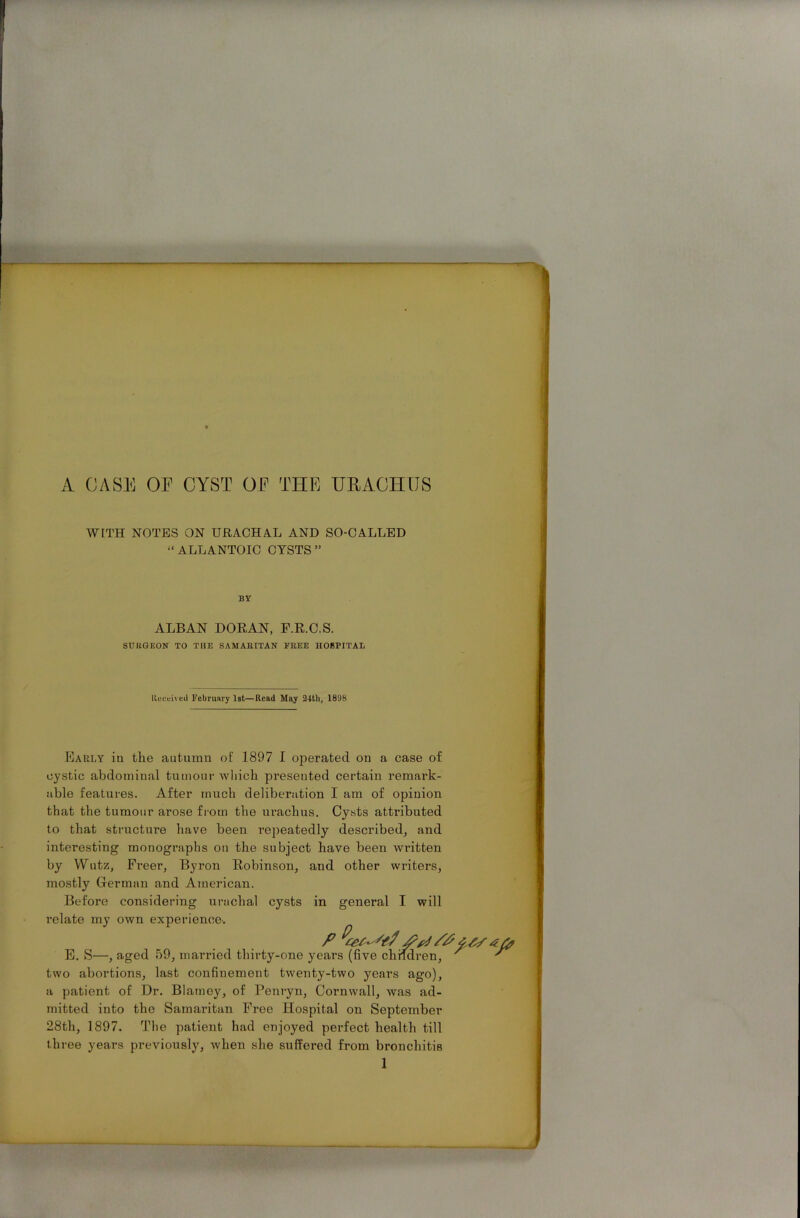 A CASE OF CYST OF THE URACHUS WITH NOTES ON URACHAL AND SO-CALLED “ALLANTOIC CTSTS ” BY ALBAN DORAN, F.R.C.S. SURGEON TO THE SAMARITAN TREE HOSPITAL Received February 1st—Read May 24th, 1898 Early in the autumn of 1897 I operated on a case of cystic abdominal tumour Avhich presented certain remark- able features. After much deliberation I am of opinion that the tumour arose from the urachus. Cysts attributed to that structure have been I'epeatedly described, and interesting monographs on the subject have been written by YVutz, Freer, Byron Robinson, and other writers, mostly German and American. Before considering urachal cysts in general I will relate my own experience-. E. S—, aged 59, married thirty-one ye v two abortions, last confinement twenty-two years ago), a patient of Dr. Blarney, of Penryn, Cornwall, was ad- mitted into the Samaritan Free Hospital on September 28th, 1897. The patient had enjoyed perfect health till three years previously, when she suffered from bronchitis