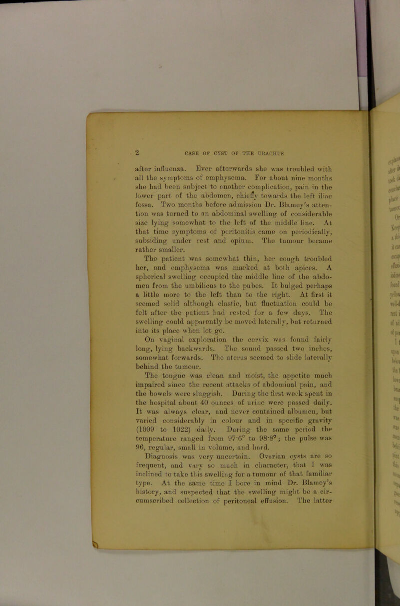 after influenza. Ever afterwards she was troubled with all the symptoms of emphysema. For about nine months she had been subject to another complication, pain in the lower part of the abdomen, chiefly towards the left iliac fossa. Two months before admission Dr. Blarney’s atten- tion was turned to an abdominal swelling of considerable size lying somewhat to the left of the middle line. At that time symptoms of peritonitis came on periodically, subsiding under rest and opium. The tumour became rather smaller. The patient was somewhat thin, her cough troubled her, and emphysema was marked at both apices. A spherical swelling occupied the middle line of the abdo- men from the umbilicus to the pubes. It bulged perhaps a little more to the left than to the right. At first it seemed solid although elastic, but fluctuation could be felt after the patient had rested for a few days. The swelling could apparently be moved laterally, but returned into its place when let go. On vaginal exploration the cervix was found fairly long, lying backwards. The sound passed two inches, somewhat forwards. The uterus seemed to slide laterally behind the tumour. The tongue was clean and moist, the appetite much impaired since the recent attacks of abdominal pain, and the bowels were sluggish. During the first week spent in the hospital about 40 ounces of urine were passed daily. It was always clear, and never contained albumen, but varied considerably in colour and in specific gravity (1009 to 1022) daily. During the same period the temperature ranged from 97'6° to 98'8°; the pulse was 96, regular, small in volume, and hard. Diagnosis was very uncertain. Ovarian cysts are so frequent, and vary so much in character, that I was inclined to take this swelling for a tumour of that familiar type. At the same time I bore in mind Dr. Blarney’s history, and suspected that the swelling might be a cir- cumscribed collection of peritoneal effusion. The latter