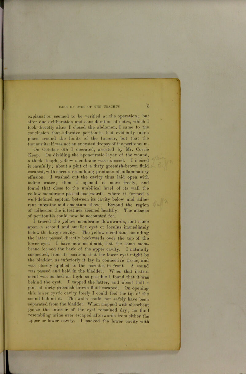 explanation seemed to be verified at tlie operation ; but after due deliberation and consideration of notes, which I took directly after I closed the abdomen, I came to the conclusion that adhesive peritonitis liad evidently taken place around the limits of the tumour, but that the tumour itself was not an encysted dropsy of the peritoneum. On October 6th I operated, assisted by Mr. Corrie Keep. On dividing the aponeurotic layer of the wound, a thick, tough, yellow membrane was exposed. I incised it carefully; about a pint of a dirty greenish-brown fluid escaped, with shreds resembling products of inflammatory effusion. I washed out the cavity thus laid open with iodine water; then I opened it more freely, and found that close to the umbilical level of its wall the yellow membrane passed backwards, where it formed a well-defined septum between its cavity below and adhe- rent intestine and omentum above. Beyond the region of adhesion the intestines seemed healthy. The attacks of peritonitis could now be accounted for. I traced the yellow membrane downwards, and came upon a second and smaller cyst or loculus immediately below the larger cavity. The yellow membrane bounding the latter passed directly backwards over the top of the lower cyst. I have now no doubt that the same mem- brane formed the back of the upper cavity. I naturally suspected, from its position, that the lower cyst might be the bladder, as inferiorly it lay in connective tissue, and was closely applied to the parietes in front. A sound was passed and held in the bladder. When that instru- ment was pushed as high as possible I found that it was behind the cyst. I tapped the latter, and about half a pint of dirty greenish-brown fluid escaped. On opening this lower cystic cavity freely I could feel the tip of the sound behind it. The walls could not safely have been separated from the bladder. When mopped with absorbent gauze the interior of the cyst remained dry; no fluid resembling urine ever escaped afterwards from either the upper or lower cavity. I packed the lower cavity with