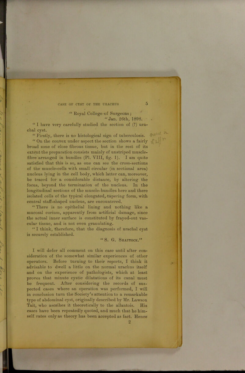 — - CASE OP CYST OP THE URACHUS 5 “ Royal College 'of Sui’geons ; “Jan. 26th, 1898. “ I have very carefully studied the section of (?) ura- chal cyst. “ Firstly, there is no histological sign of tuberculosis. 'r ‘‘ , “ On the convex under aspect the section shows a fairly broad zone of close fibrous tissue, but in the rest of its extent the preparation consists mainly of unstriped muscle- fibre arranged in bundles (PI. VIII, fig. 1). I am quite satisfied that this is so, as one can see the cross-sections of the muscle-cells with small circular (in sectional ai’ea) nucleus lying in the cell body, which latter can, moreover, be traced for a considerable distance, by altering the focus, beyond the termination of the nucleus. In the longitudinal sections of the muscle-bundles here and there isolated cells of the typical elongated, tapering form, with central staff-shaped nucleus, are encountered. “ There is no epithelial lining aud nothing like a mucosal corium, apparently from artificial damage, since the actual inner surface is constituted by frayed-out vas- cular tissue, and is not even granulating. “ I think, therefore, that the diagnosis of urachal cyst is securely established. “ S. Gr. Shattock.” I will defer all comment on this case until after con- sideration of the somewhat similar experiences of other operators. Before turning to their reports, I think it advisable to dwell a little on the normal urachus itself and on the experience of pathologists, which at least proves that minute cystic dilatations of its canal must be frequent. After considering the records of sus- pected cases where an operation was performed, I will in conclusion turn the Society’s attention to a remai’kable type of abdominal cyst, originally described by Mr. Lawson Tait, who ascribes it theoretically to the allantois. His cases have been repeatedly quoted, and much that he him- self rates only as theory has been accepted as fact. Hence 2