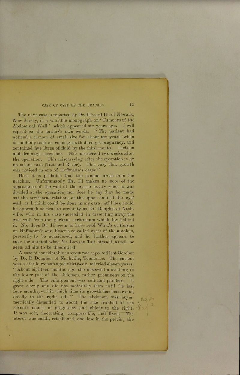 The next case is reported by Dr. Edward III, of Newark, New Jersey, in a valuable monograph on ‘ Tumours of the Abdominal Wall ’ which appeared six years ago. I will reproduce the author’s own woi'ds. “ The patient had noticed a tumour of small size for about ten years, when it suddenly took on rapid growth during a pregnancy, and contained five litres of fluid by the third month. Incision and drainage cured her. She miscarried two weeks after the operation. This miscarrying after the operation is by no means rare (Tait and Roser). This vei’y slow growth was noticed in one of Hoffmann’s cases.” Here it is probable that the tumour arose from the urachus. Unfortunately Dr. Ill makes no note of the appearance of the wall of the cystic cavity when it was divided at the operation, nor does he say that he made out the peritoneal relations at the upper limit of the cyst wall, as I think could be done in my case ; still less could he approach so near to certainty as Dr. Douglas of Nash- ville, who in his case succeeded in dissecting away the cyst wall from the parietal peritoneum which lay behind it. Nor does Dr. Ill seem to have read Wutz’s criticisms on Hoffmann’s and Roser’s so-called cysts of the urachus, presently to be considered, and he further appears to take for granted what Mr. Lawson Tait himself, as will be seen, admits to be theoretical. A case of considerable interest was reported last October by Dr. R. Douglas, of Nashville, Tennessee. The patient was a sterile woman aged thirty-six, married eleven years. “ About eighteen months ago she observed a swelling in the lower part of the abdomen, rather prominent on the right side. The enlargement was soft and painless. It grew slowly and did not materially show until the last four months, within which time its growth has been rapid, chiefly to the right side.” The abdomen was asym- metrically distended to about the size reached at the * seventh month of pregnancy, and chiefly to the right. It was soft, fluctuating, compressible, and fixed. The uterus was small, retroflexed, and low in the pelvis; the \ iTa