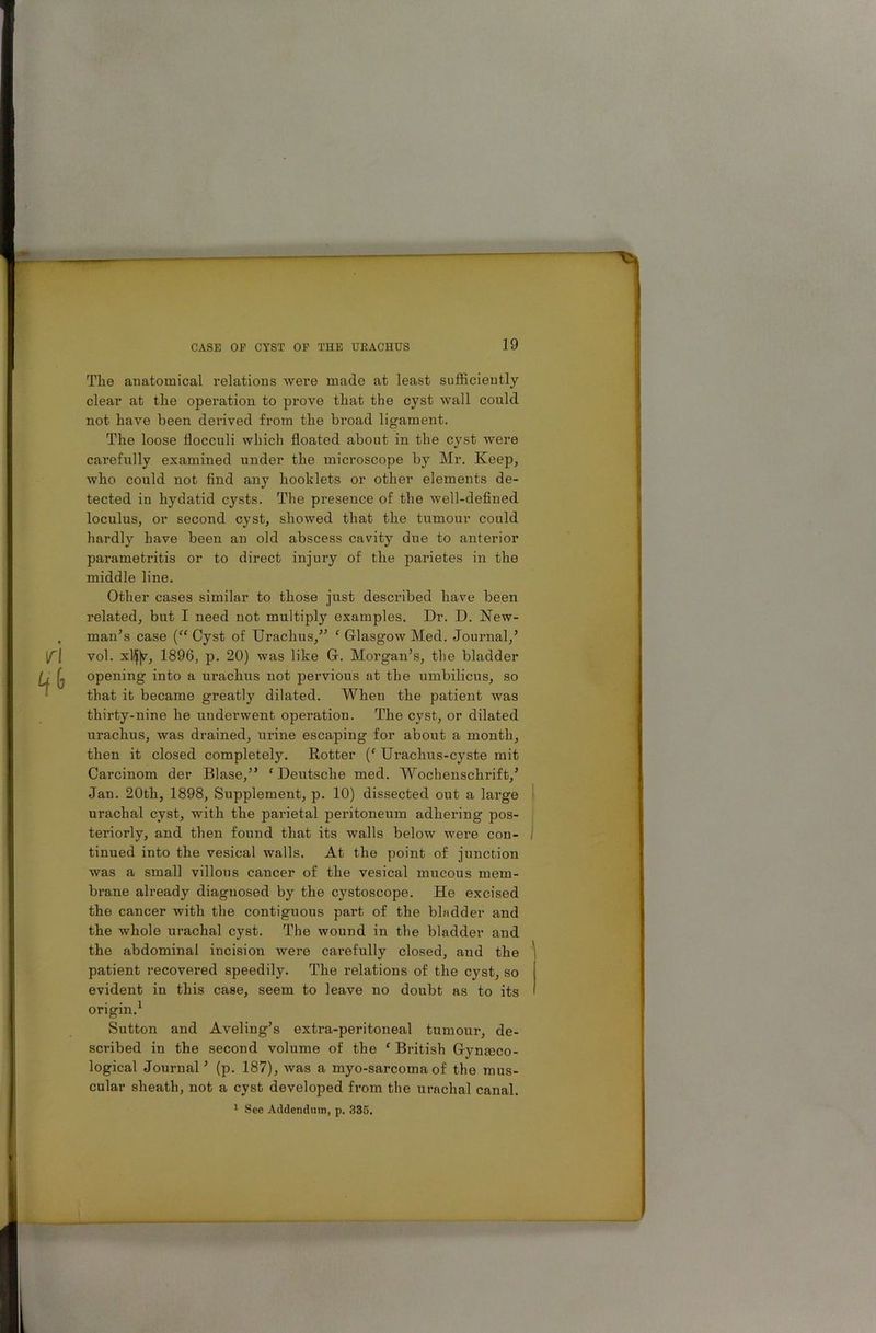 The anatomical relations were made at least sufficiently clear at the operation to prove that the cyst wall could not have been derived from the broad ligament. The loose flocculi which floated about in the cyst were carefully examined under the microscope by Mr. Keep, who could not find any booklets or other elements de- tected in hydatid cysts. The presence of the well-defined loculus, or second cyst, showed that the tumour could hardly have been an old abscess cavity due to anterior parametritis or to direct injury of the parietes in the middle line. Other cases similar to those just described have been related, but I need not multiply examples. Dr. D. New- man’s case (“ Cyst of Urachus,” ‘ Glasgow Med. Journal,’ vol. xlflv, 1896, p. 20) was like G. Morgan’s, the bladder opening into a urachus not pervious at the umbilicus, so that it became greatly dilated. When the patient was thirty-nine he underwent operation. The cyst, or dilated urachus, was drained, urine escaping for about a month, then it closed completely. Rotter (f Uraclius-cyste mit Carcinom der Blase,” * Deutsche med. Wocbenschrift,’ Jan. 20th, 1898, Supplement, p. 10) dissected out a large urachal cyst, with the parietal peritoneum adhering pos- teriorly, and then found that its walls below were con- I tinued into the vesical walls. At the point of junction was a small villous cancer of the vesical mucous mem- brane already diagnosed by the cystoscope. He excised the cancer with the contiguous part of the bladder and the whole urachal cyst. The wound in the bladder and the abdominal incision were carefully closed, and the patient recovered speedily. The relations of the cyst, so evident in this case, seem to leave no doubt as to its origin.1 Sutton and Aveling’s extra-peritoneal tumour, de- scribed in the second volume of the ‘ British Gyneco- logical Journal’ (p. 187), was a myo-sarcoma of the mus- cular sheath, not a cyst developed from the urachal canal. 1 See Addendum, p. 335.