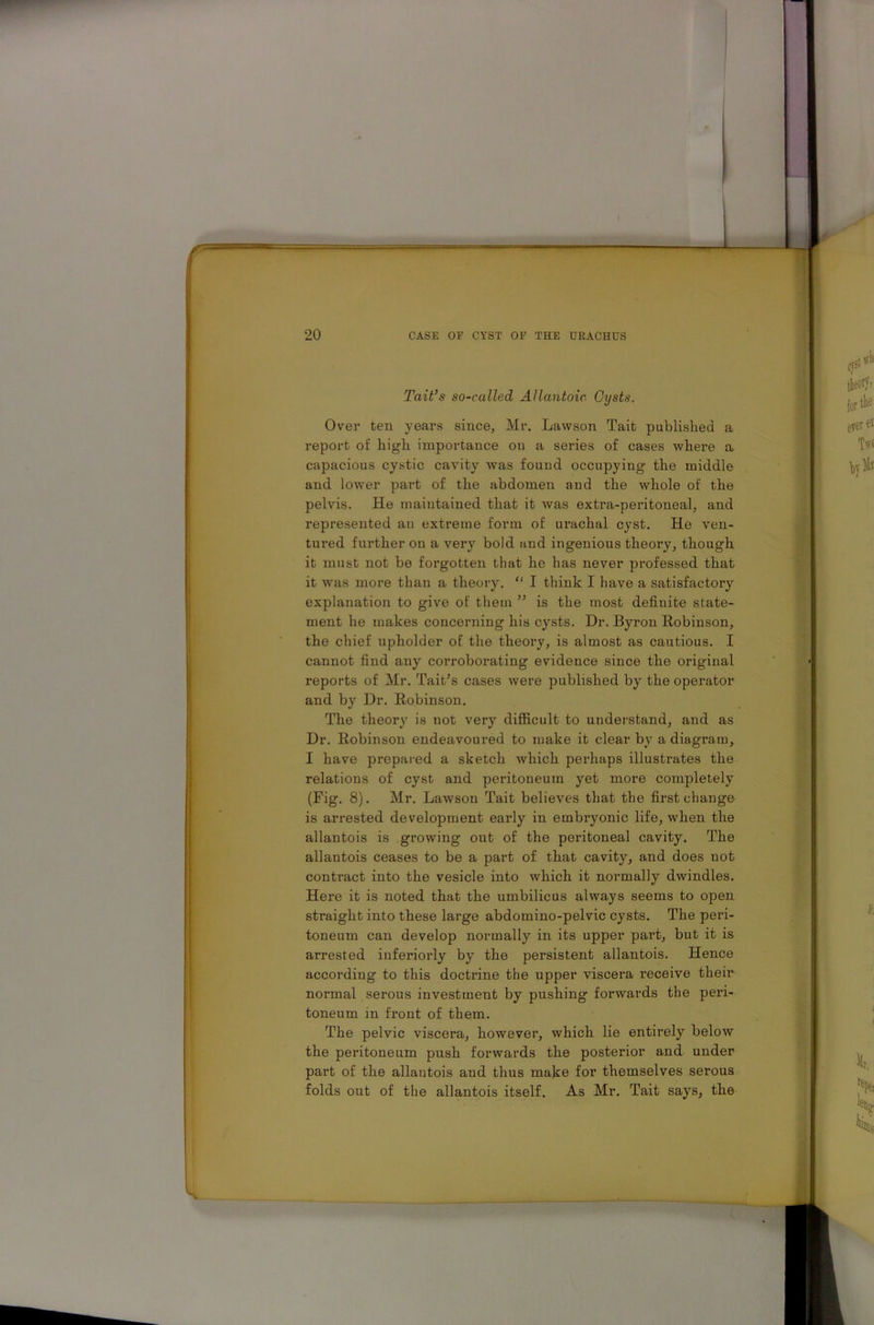 Tait’s so-called Allantoic Cysts. Over ten years since, Mr. Lawson Tait published a report of high importance on a series of cases where a capacious cystic cavity was found occupying the middle and lower part of the abdomen and the whole of the pelvis. He maintained that it was extra-peritoneal, and represented an extreme form of urachal cyst. He ven- tured further on a very bold and ingenious theory, though it must not be forgotten that he has never professed that it was more than a theory. “ I think I have a satisfactory explanation to give ot' them ” is the most definite state- ment he makes concerning his cysts. Dr. Byron Robinson, the chief upholder of the theory, is almost as cautious. I cannot find any corroborating evidence since the original reports of Mr. Tait’s cases were published by the operator and by Dr. Robinson. The theory is not very difficult to understand, and as Dr. Robinson endeavoured to make it clear by a diagram, I have prepared a sketch which perhaps illustrates the relations of cyst and peritoneum yet more completely (Fig. 8). Mr. Lawson Tait believes that the first change is arrested development early in embryonic life, when the allantois is growing out of the peritoneal cavity. The allantois ceases to be a part of that cavity, and does not contract into the vesicle into which it normally dwindles. Here it is noted that the umbilicus always seems to open straight into these large abdomino-pelvic cysts. The peri- toneum can develop normally in its upper part, but it is arrested inferiorly by the persistent allantois. Hence according to this doctrine the upper viscera receive their normal serous investment by pushing forwards the peri- toneum in front of them. The pelvic viscera, however, which lie entirely below the peritoneum push forwards the posterior and under part of the allantois and thus make for themselves serous folds out of the allantois itself. As Mr. Tait says, the