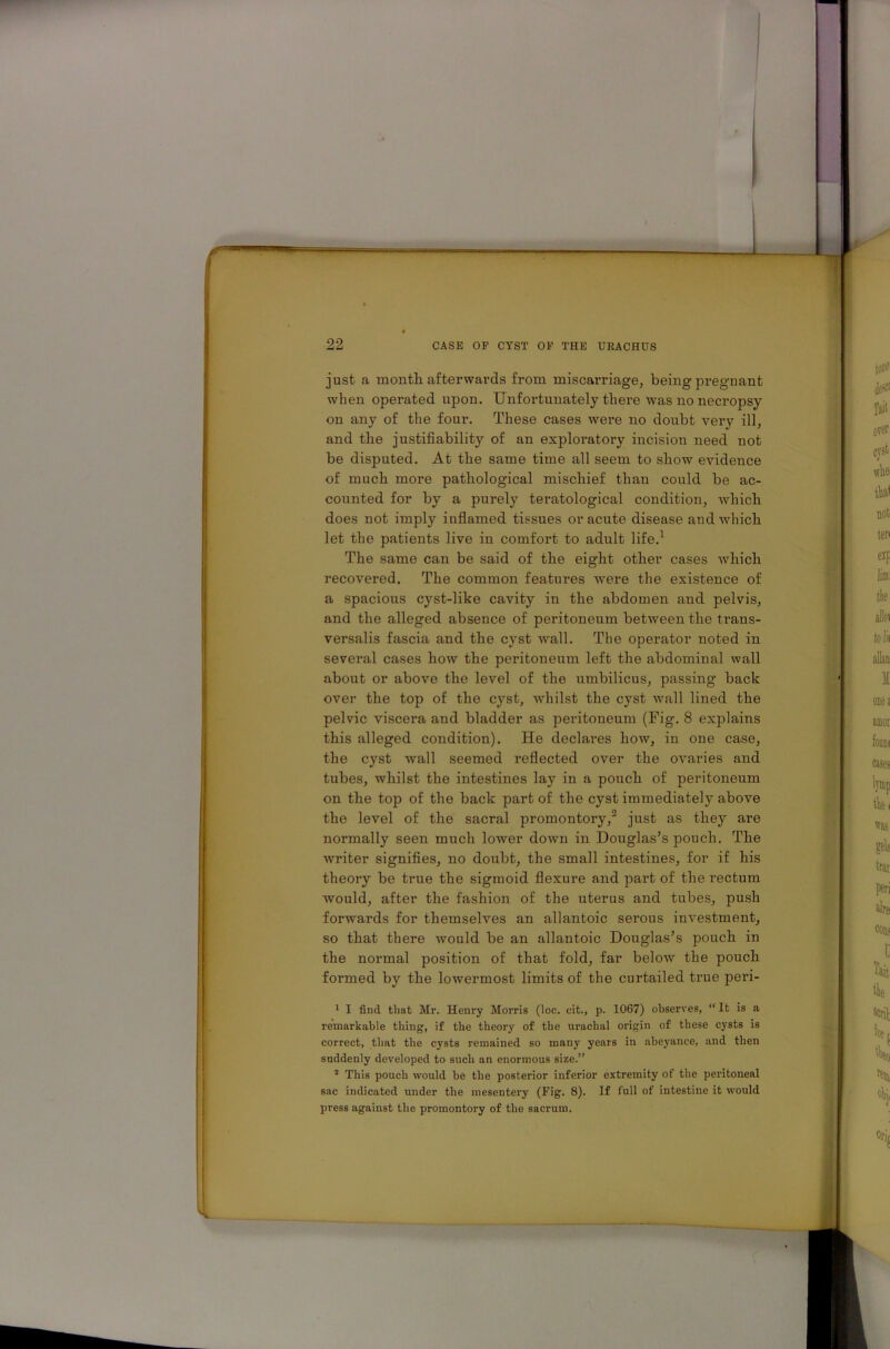 just a month afterwards from miscarriage, being pregnant when operated upon. Unfortunately there was no necropsy on any of the four. These cases were no doubt very ill, and the justifiability of an exploratory iucision need not be disputed. At the same time all seem to show evidence of much more pathological mischief than could be ac- counted for by a purely teratological condition, which does not imply inflamed tissues or acute disease and which let the patients live in comfort to adult life.1 The same can be said of the eight other cases which recovered. The common features were the existence of a spacious cyst-like cavity in the abdomen and pelvis, and the alleged absence of peritoneum between the trans- versalis fascia and the cyst wall. The operator noted in several cases how the peritoneum left the abdominal wall about or above the level of the umbilicus, passing back over the top of the cyst, whilst the cyst -wall lined the pelvic viscera and bladder as peritoneum (Fig. 8 explains this alleged condition). He declares how, in one case, the cyst wall seemed reflected over the ovaries and tubes, whilst the intestines lay in a pouch of peritoneum on the top of the back part of the cyst immediately above the level of the sacral promontory,2 just as they are normally seen much lower down in Douglas’s pouch. The writer signifies, no doubt, the small intestines, for if his theory be true the sigmoid flexure and part of the rectum would, after the fashion of the uterus and tubes, push forwards for themselves an allantoic serous investment, so that there would be an allantoic Douglas’s pouch in the normal position of that fold, far below the pouch formed by the lowermost limits of the curtailed true peri- 1 I find that Mr. Henry Morris (loc. cit., p. 1067) observes, “ It is a remarkable thing, if the theory of the urachal origin of these cysts is correct, that the cysts remained so many years in abeyance, and then suddenly developed to such an enormous size.” 2 This pouch would he the posterior inferior extremity of the peritoneal sac indicated under the mesentery (Fig. 8). If full of intestine it would press against the promontory of the sacrum.