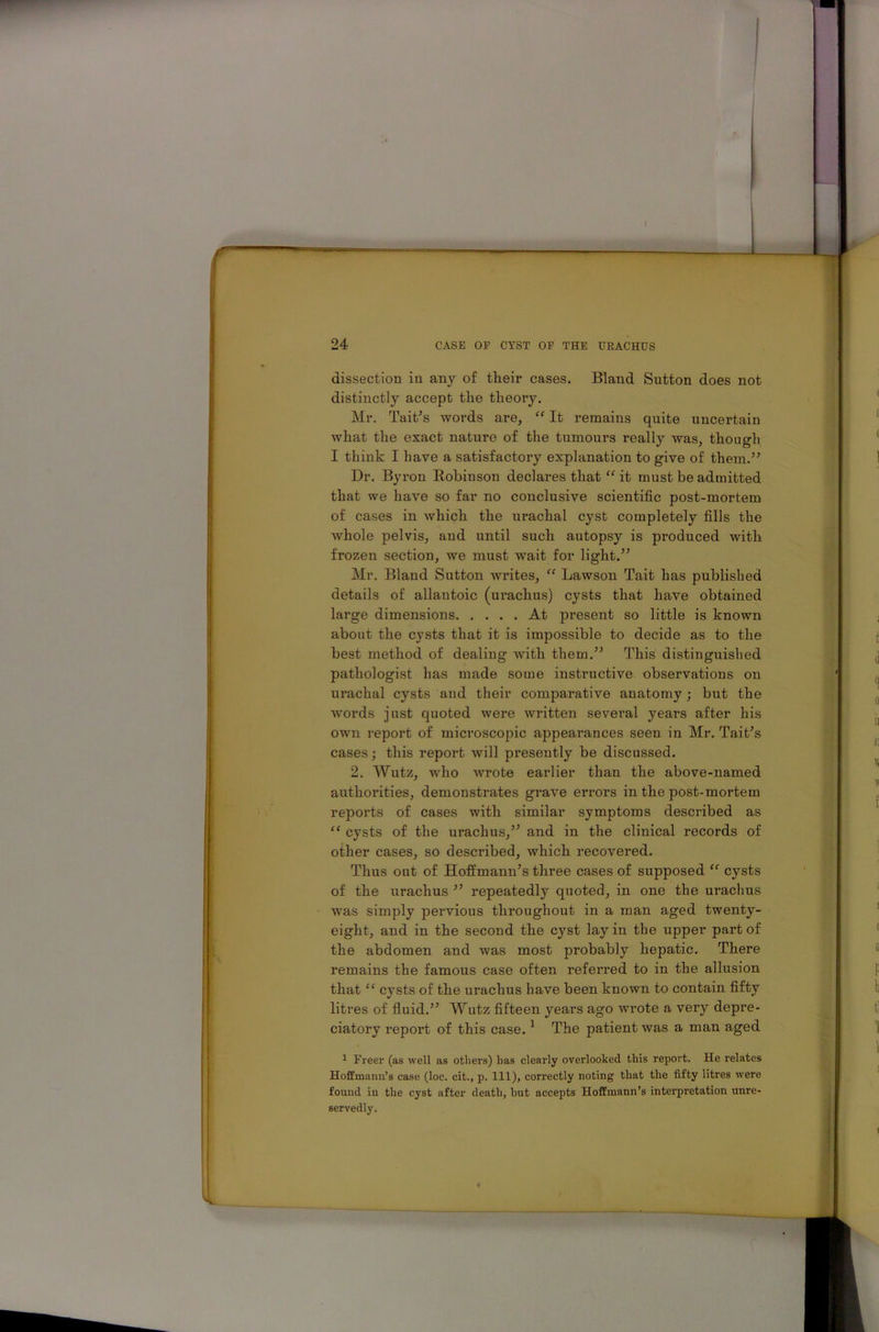 dissection in any of their cases. Bland Sutton does not distinctly accept the theory. Mr. Tait’s words are, “ It remains quite uncertain what the exact nature of the tumours really was, though I think I have a satisfactory explanation to give of them.” Dr. Byron Robinson declares that “ it must be admitted that we have so far no conclusive scientific post-mortem of cases in which the urachal cyst completely fills the whole pelvis, and until such autopsy is produced with frozen section, we must wait for light.” Mr. Bland Sutton writes, “ Lawson Tait has published details of allantoic (urachus) cysts that have obtained large dimensions At present so little is known about the cysts that it is impossible to decide as to the best method of dealing Avith them.” This distinguished pathologist has made some instructive observations on urachal cysts and their comparative anatomy; but the words just quoted were Avritten several years after his OAvn report of microscopic appearances seen in Mr. Tait’s cases; this report Avill presently be discussed. 2. Wutz, avIio Avrote earlier than the above-named authorities, demonstrates grave errors in the post-mortem reports of cases Avitli similar symptoms described as “ cysts of the urachus,” and in the clinical records of other cases, so described, Avliich recovered. Thus out of Hoffmann’s three cases of supposed “ cysts of the urachus ” repeatedly quoted, in one the urachus Avas simply pervious throughout in a man aged twenty- eight, and in the second the cyst lay in the upper part of the abdomen and Avas most probably hepatic. There remains the famous case often referred to in the allusion that “ cysts of the urachus have been knoAvn to contain fifty litres of fluid.” Wutz fifteen years ago wrote a very depre- ciatory report of this case.1 The patient Avas a man aged 1 Freer (as well as others) has clearly overlooked this report. He relates Hoffmann’s case (loc. cit., p. Ill), correctly noting that the fifty litres were found in the cyst after death, hut accepts Hoffmann’s interpretation unre- servedly.