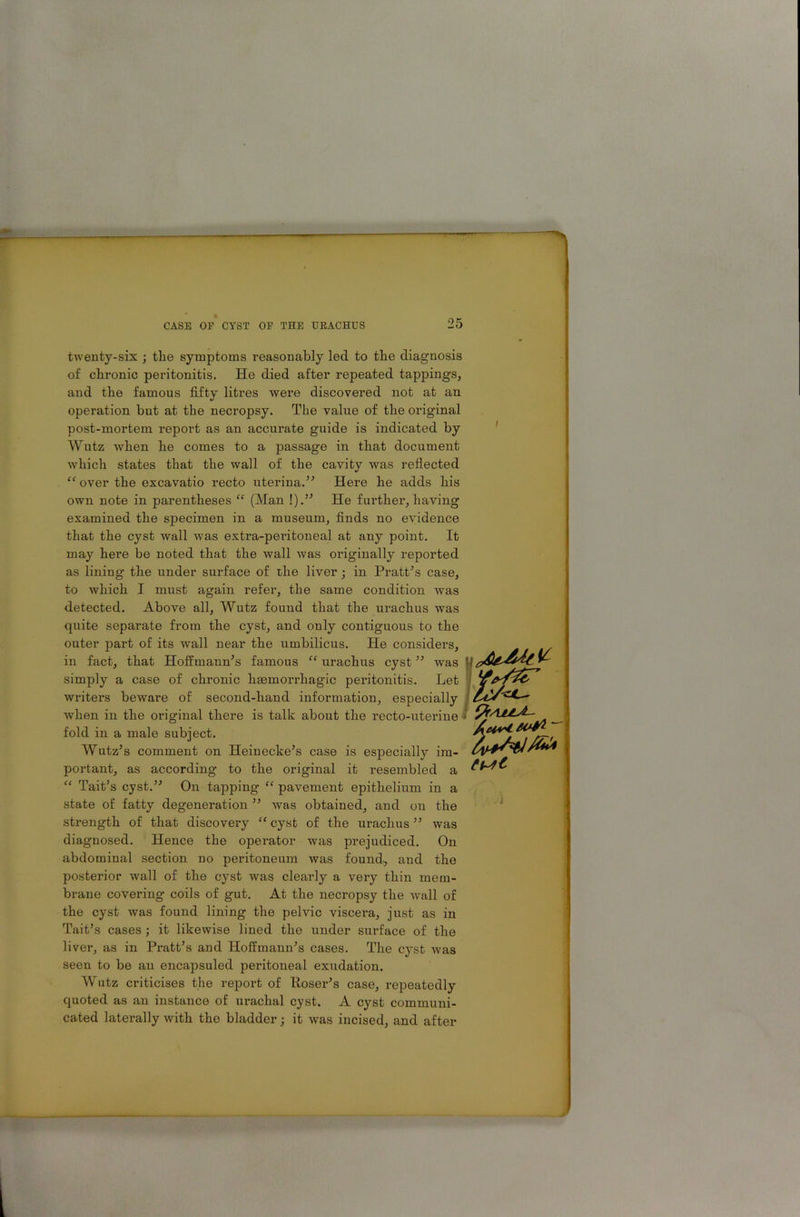 twenty-six ; tlie symptoms reasonably led to the diagnosis of chronic peritonitis. He died after repeated tappings, and the famous fifty litres were discovered not at an operation but at the necropsy. The value of the original post-mortem report as an accurate guide is indicated by Wutz when he comes to a passage in that document which states that the wall of the cavity was reflected “ over the excavatio recto uterina.” Here he adds his own note in parentheses “ (Man !).” He farther, having examined the specimen in a museum, finds no evidence that the cyst wall was extra-pei'itoneal at any point. It may here be noted that the wall was originally reported as lining the under surface of the liver; in Pratt’s case, to which I must again refer, the same condition was detected. Above all, Wutz found that the urachus was quite separate from the cyst, and ouly contiguous to the outer part of its wall near the umbilicus. He considers, in fact, that Hoffmann’s famous “ urachus cyst ” was simply a case of chronic haemorrhagic peritonitis. Let writers beware of second-hand information, especially when in the original there is talk about the recto-uterine fold in a male subject. Wutz’s comment on Heinecke’s case is especially im- portant, as according to the original it resembled a “ Tait’s cyst.” On tapping “ pavement epithelium in a state of fatty degeneration ” was obtained, and on the strength of that discovery “ cyst of the urachus ” was diagnosed. Hence the operator was prejudiced. On abdominal section no peritoneum was found, and the posterior wall of the cyst was clearly a very thin mem- brane covering coils of gut. At the necropsy the wall of the cyst was found lining the pelvic viscera, just as in Tait’s cases ; it likewise lined the under surface of the liver, as in Pratt’s and Hoffmann’s cases. The cyst was seen to be an encapsuled peritoneal exudation. Wutz criticises the report of Poser’s case, repeatedly quoted as an instance of urachal cyst. A cyst communi- cated laterally with the bladder; it was incised, and after pfAjLLJ-