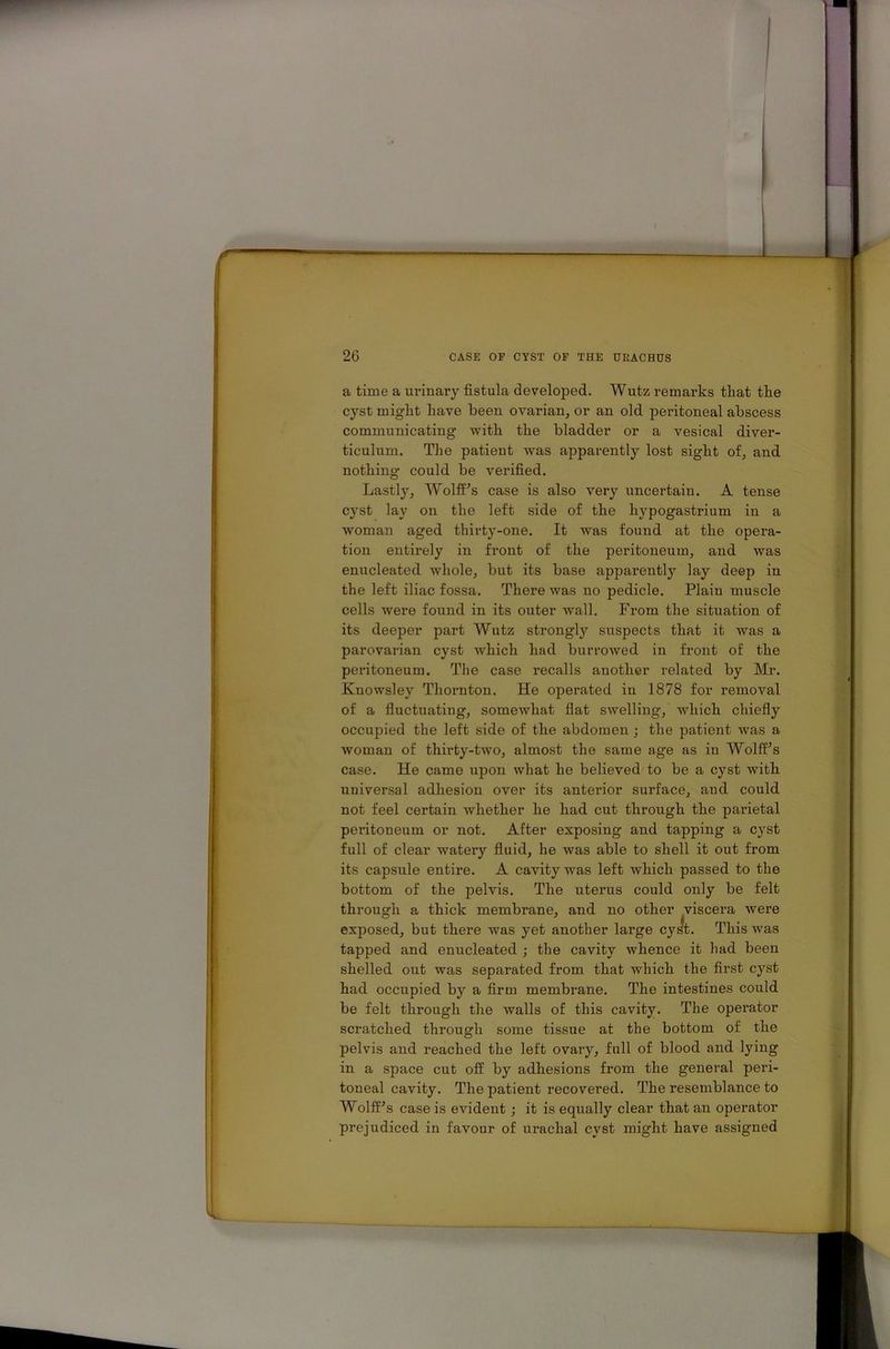 a time a urinary fistula developed. Wutz remarks tliat tlie cyst might have been ovarian, or an old peritoneal abscess communicating with the bladder or a vesical diver- ticulum. The patient was apparently lost sight of, and nothing could be verified. Lastly, Wolff’s case is also very uncertain. A tense cyst lay on the left side of the hypogastrium in a woman aged thirty-one. It was found at the opera- tion entirely in front of the peritoneum, aud was enucleated whole, but its base apparently lay deep in the left iliac fossa. There was no pedicle. Plain muscle cells were found in its outer wall. From the situation of its deeper part Wutz strongty suspects that it was a parovarian cyst which had burrowed in front of the peritoneum. The case recalls another related by Mr. Knowsley Thornton. He operated in 1878 for removal of a fluctuating, somewhat flat swelling, which chiefly occupied the left side of the abdomen ; the patient was a woman of thirty-two, almost the same age as in Wolff’s case. He came upon what he believed to be a cyst with universal adhesion over its anterior surface, and could not feel certain whether he had cut through the parietal peritoneum or not. After exposing and tapping a cyst full of clear watery fluid, he was able to shell it out from its capsule entire. A cavity was left which passed to the bottom of the pelvis. The uterus could only be felt through a thick membrane, and no other viscera were exposed, but there was yet another large cyst. This was tapped and enucleated ; the cavity whence it had been shelled out was separated from that which the first cyst had occupied by a firm membrane. The intestines could be felt through the walls of this cavity. The opex’ator scratched through some tissue at the bottom of the pelvis and reached the left ovary, full of blood and lying in a space cut off by adhesions from the general peri- toneal cavity. The patient x-ecovered. The resemblance to Wolff’s case is evident ; it is equally clear that an opei’ator prejudiced in favour of urachal cyst might have assigned