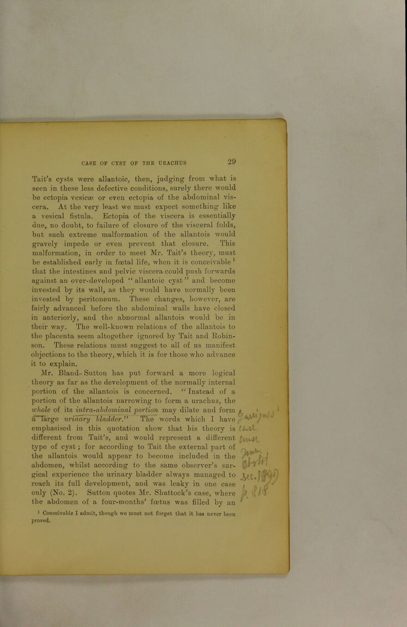 Tait’s cysts were allantoic, then, judging from wliat is seen in these less defective conditions, surely there would he ectopia vesicte or even ectopia of the abdominal vis- cera. At the very least we must expect something like a vesical fistula. Ectopia of the viscera is essentially due, no doubt, to failure of closure of the visceral folds, but such extreme malformation of the allantois would gravely impede or even prevent that closure. This malformation, in order to meet Mr. Tait’s theory, must be established early in foetal life, when it is conceivable 1 that the intestines and pelvic viscera could push forwards against an over-developed “ allantoic cyst ” and become invested by its wall, as they Avould have normally been invested by peritoneum. These changes, however, are fairly advanced before the abdominal Avails have closed, in anteriorly, and the abnormal allantois would be in their way. The well-known relations of the allantois to the placenta seem altogether ignored by Tait and Robin- son. These relations must suggest to all of us manifest objections to the theory, which it is for those avIio adA’ance it to explain. Mr. Bland- Sutton has put forward a more logical theory as far as the development of the normally internal portion of the allantois is concerned. “ Instead of a portion of the allantois narrowing to form a urachus, the u'hole of its intra-abclominal portion may dilate and form aTTarge urinary bladder.” The words which I have emphasised in this quotation show that his theory is different from Tait’s, and would represent a different type of cyst; for according to Tait the external part of the allantois Avould appear to become included in the abdomen, whilst according to the same observer’s sur- gical experience the urinary bladder ahvays managed to reach its full development, and Avas leaky in one case only (No. 2). Sutton quotes Mr. Shattock’s case, AArhere the abdomen of a four-months’ foetus was filled by an 1 Conceivable I admit, though we must not forget that it has never been proved.