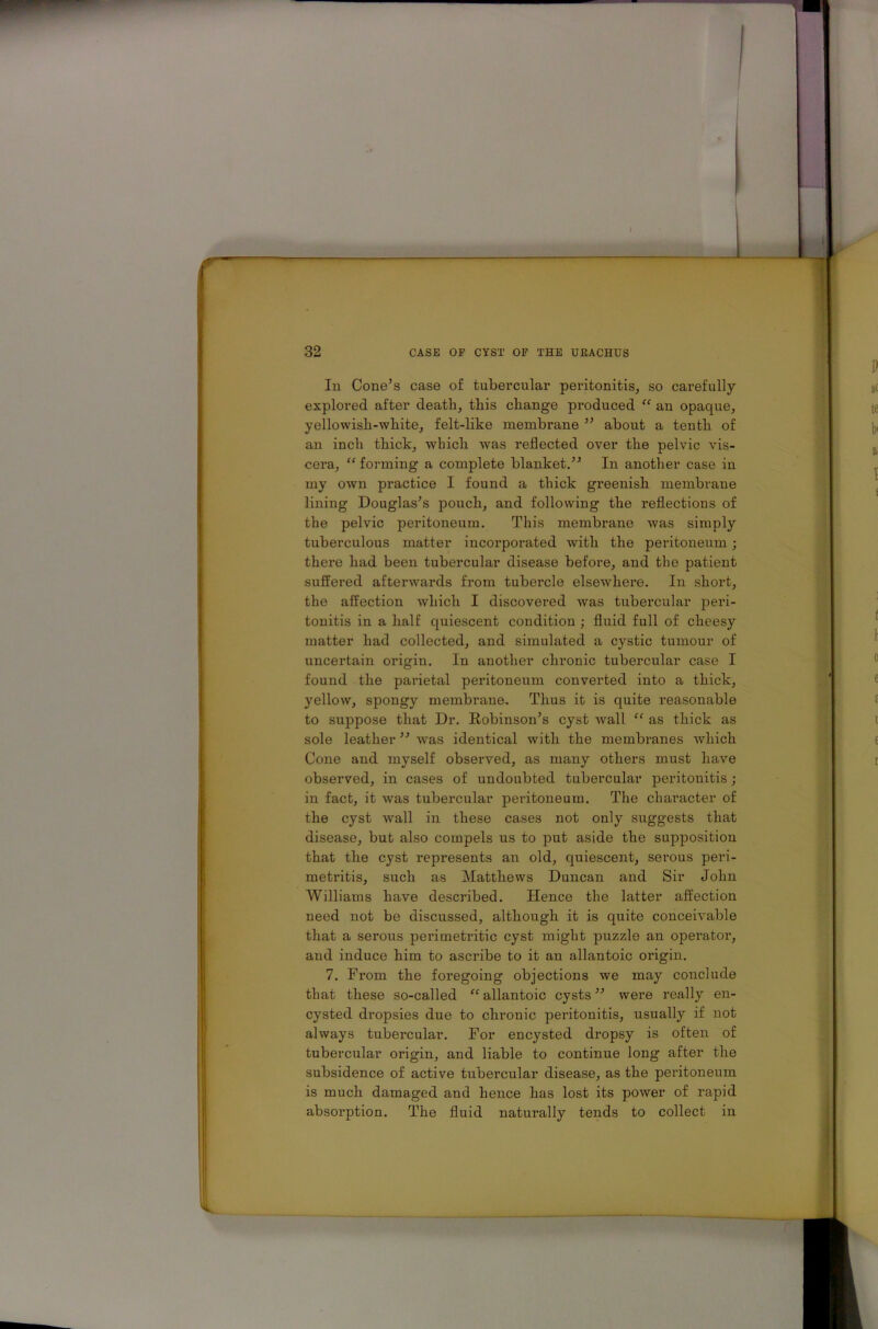In Cone’s case of tubercular peritonitis, so carefully- explored after death, this change produced “ an opaque, yellowish-white, felt-like membrane ” about a tenth of an inch thick, which was reflected over the pelvic vis- cera, “ forming a complete blanket.” In another case in my own practice I found a thick greenish membrane lining Douglas’s pouch, and following the reflections of the pelvic peritoneum. This membrane was simply tuberculous matter incorporated with the peritoneum; there had been tubercular disease before, and the patient suffered afterwards from tubercle elsewhere. In short, the affection which I discovered was tubercular peri- tonitis in a half quiescent condition ; fluid full of cheesy matter had collected, and simulated a cystic tumour of uncertain origin. In another chronic tubercular case I found the parietal peritoneum converted into a thick, yellow, spongy membrane. Thus it is quite reasonable to suppose that Dr. Robinson’s cyst wall “ as thick as sole leather ” was identical with the membranes which Cone and myself observed, as many others must have observed, in cases of undoubted tubercular peritonitis; in fact, it was tubercular peritoneum. The character of the cyst wall in these cases not only suggests that disease, but also compels us to put aside the supposition that the cyst represents an old, quiescent, serous peri- metritis, such as Matthews Duncan and Sir John Williams have described. Hence the latter affection need not be discussed, although it is quite conceivable that a serous perimetritic cyst might puzzle an operator, and induce him to ascribe to it an allantoic origin. 7. From the foregoing objections we may conclude that these so-called “allantoic cysts” were really en- cysted dropsies due to chronic peritonitis, usually if not always tubercular. For encysted dropsy is often of tubercular origin, and liable to continue long after the subsidence of active tubercular disease, as the peritoneum is much damaged and hence has lost its power of rapid absorption. The fluid naturally tends to collect in