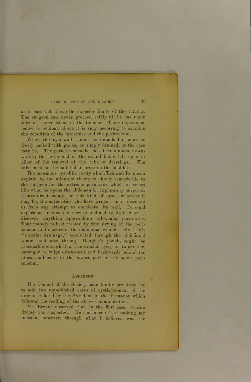 as to pass well above tlie superior limits of the tumour. The surgeon can never proceed safely till he has made sure of the relations of the tumour. Their importance below is evident, above it is very necessary to examine the condition of the intestines and the peritoneum. When the cyst wall cannot be detached it must be freely packed with gauze, or simply drained, as the case may be. The parietes must be closed from above down- wards ; the lower end of the wound being left open to allow of the removal of the tube or dressings. The tube must not be suffered to press on the bladder. The enormous cyst-like cavity which Tait a.nd Robinson explain by the allantoic theory is chiefly remarkable to the surgeon for the extreme perplexity which it causes him when he opens the abdomen for exploratory purposes. I have dwelt enough on this kind of cyst ; whatever it may be, the authorities who have written on it dissuade us from any attempt to euucleate its wall. Personal experience makes me very disinclined to drain when I discover anything approaching tubercular peritonitis. That malady is best treated by free drying of the peri- toneum and closure of the abdominal wound. Mr. Tait’s “ circular drainage/’ conducted through the abdominal wound and also through Douglas’s pouch, might be reasonable enough if a time urachal cyst, not tubercular, managed to bulge downwards and backwards behind the uterus, adhering to the lowest part of the pelvic peri- toneum. Addendum. The Council of the Society have kindly permitted me to add two unpublished cases of cystic tumour of the urachus related by the President in the discussion which followed the reading of the above communication. Mr. Bryant observed that, in the first case, ovarian dropsy was suspected. He continued : “ In making my incision, however, through what I believed was the