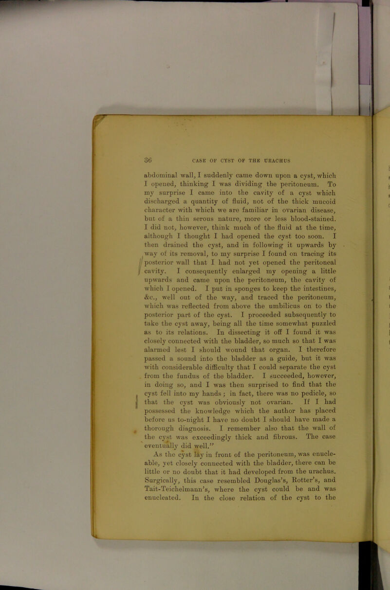 abdominal wall, I suddenly came down upon a cyst, which I opened, thinking I was dividing the peritoneum. To my surprise I came into the cavity of a cyst which discharged a quantity of fluid, not of the thick mucoid character with which we are familiar in ovarian disease, but of a thin serous nature, more or less blood-stained. I did not, however, think much of the fluid at the time, although I thought I had opened the cyst too soon. I then drained the cyst, and in following it upwards by way of its removal, to my surprise I found on tracing its posterior wall that I had not yet opened the peritoneal i cavity. I consequently enlarged my opening a little upwards and came upon the peritoneum, the cavity of which I opened. I put in sponges to keep the intestines, &c., well out of the way, and traced the peritoneum, which was reflected from above the umbilicus on to the posterior part of the cyst. I proceeded subsequently to take the cyst away, being all the time somewhat puzzled as to its relations. In dissecting it off I found it was closely connected with the bladder, so much so that I was alarmed lest I should wound that organ. I therefore passed a sound into the bladder as a guide, but it was with considerable difficulty that I could separate the cyst from the fundus of the bladder. I succeeded, however, in doing so, and I was then surprised to find that the cyst fell into my hands; in fact, there was no pedicle, so that the cyst was obviously not ovarian. If I had possessed the knowledge which the author has placed before us to-night I have no doubt I should have made a thorough diagnosis. I remember also that the wall of the cyst was exceedingly thick and fibrous. The case eventually did well.” As the cyst lay in front of the peritoneum, was enucle- able, yet closely connected with the bladder, there can be little or no doubt that it had developed from the urachus. Surgically, this case resembled Douglas’s, Rotter’s, and Tait-Teichelmann’s, where the cyst could be and was enucleated. In the close relation of the cyst to the