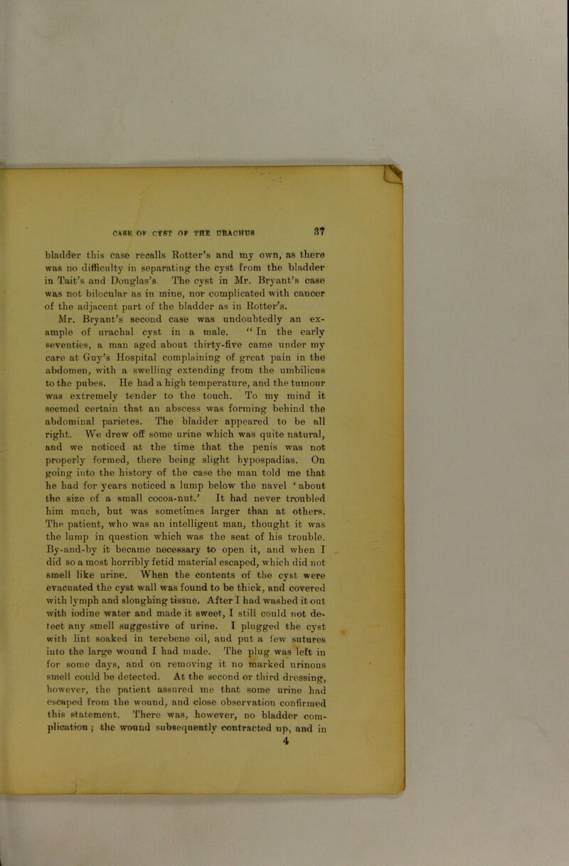 bladder this case recalls Rotter’s and my own, as there was no difficulty in separating the cyst from the bladder in Tait’s and Douglas’s. The cyst in Mr. Bryant’s case was not bilocular as in mine, nor complicated with cancer of the adjacent part of the bladder as in Rotter’s. Mr. Bryant’s second case was undoubtedly an ex- ample of urachal cyst in a male. “ In the early seventies, a man aged about thirty-five came under my care at Guy’s Hospital complaining of great pain in the abdomen, with a swelling extending from the umbilicus to the pubes. He had a high temperature, and the tumour was extremely tender to the touch. To my mind it seemed certain that an abscess was forming behind the abdominal pai’ietes. The bladder appeared to be all right. We drew off some urine which was quite natural, and we noticed at the time that the penis was not properly formed, there being slight hypospadias. On going into the history of the case the man told me that he had for years noticed a lump below the navel f about the size of a small cocoa-nut.’ It had never troubled him much, but was sometimes larger than at others. The patient, who was an intelligent man, thought it was the lump in question which was the seat of his trouble. By-and-by it became necessary to open it, and when I did so a most horribly fetid material escaped, which did not smell like urine. When the contents of the cyst were evacuated the cyst wall was found to be thick, and covered with lymph and sloughing tissue. After I had washed it out with iodine water and made it sweet, I still could not de- tect any smell suggestive of urine. I plugged the cyst with lint soaked in terebene oil, and put a few sutures into the large wound I had made. The plug was left in for some days, and on removing it no marked urinous smell could be detected. At the second or third dressing, however, the patient assured me that some urine had escaped from the wound, and close observation confirmed this statement. There was, however, no bladder com- plication ; the wound subsequently contracted up, and in 4