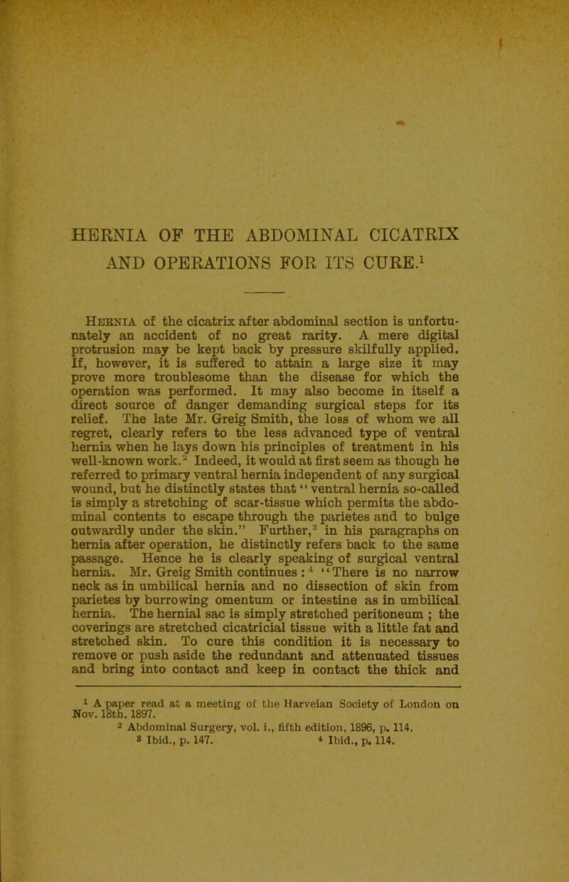 AND OPERATIONS FOR ITS CURE.1 Hernia of the cicatrix after abdominal section is unfortu- nately an accident of no great rarity. A mere digital protrusion may be kept back by pressure skilfully applied. If, however, it is suffered to attain a large size it may prove more troublesome than the disease for which the operation was performed. It may also become in itself a direct source of danger demanding surgical steps for its relief. The late Mr. Greig Smith, the loss of whom we all regret, clearly refers to the less advanced type of ventral hernia when he lays down his principles of treatment in his well-known work.2 Indeed, it would at first seem as though he referred to primary ventral hernia independent of any surgical wound, but he distinctly states that “ ventral hernia so-called is simply a stretching of scar-tissue which permits the abdo- minal contents to escape through the parietes and to bulge outwardly under the skin.” Further,3 in his paragraphs on hernia after operation, he distinctly refers back to the same passage. Hence he is clearly speaking of surgical ventral hernia. Mr. Greig Smith continues : 4 “There is no narrow neck as in umbilical hernia and no dissection of skin from parietes by burrowing omentum or intestine as in umbilical hernia. The hernial sac is simply stretched peritoneum ; the coverings are stretched cicatricial tissue with a little fat and stretched skin. To cure this condition it is necessary to remove or push aside the redundant and attenuated tissues and bring into contact and keep in contact the thick and 1 A paper read at a meeting of the Harveian Society of London on Nov. 18th, 1897. 2 Abdominal Surgery, vol. i., fifth edition, 1896, p. 114. 8 Ibid., p. 147. 4 Ibid., p. 114.