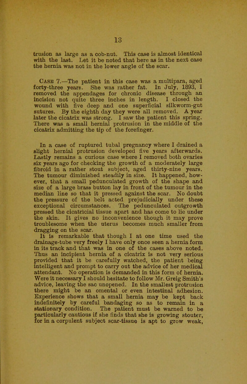 trusion as large as a cob-nut. This case is almost identical with the last. Let it be noted that here as in the next case the hernia was not in the lower angle of the scar. Case 7.—The patient in this case was a multipara, aged forty-three years. She was rather fat. In July, 1893, I removed the appendages for chronic disease through an incision not quite three inches in length. I closed the wound with five deep and one superficial silkworm-gut sutures. By the eighth day they were all removed. A year later the cicatrix was strong. I saw the patient this spring. There was a small hernial protrusion in the middle of the cicatrix admitting the tip of the forefinger. In a case of ruptured tubal pregnancy where I drained a slight hernial protrusion developed five years afterwards. Lastly remains a curious case where I removed both ovaries six years ago for checking the growth of a moderately large fibroid in a rather stout subject, aged thirty-nine years. The tumour diminished steadily in size. It happened, how- ever, that a small pedunculated growth of the shape and size of a large brass button lay in front of the tumour in the median line so that it pressed against the scar. No doubt the pressure of the belt acted prejudicially under these exceptional circumstances. The pedunculated outgrowth pressed the cicatricial tissue apart and has come to lie under the skin. It gives no inconvenience though it may prove troublesome when the uterus becomes much smaller from dragging on the scar. It is remarkable that though I at one time used the drainage-tube very freely I have only once seen a hernia form in its track and that was in one of the cases above noted. Thus an incipient hernia of a cicatrix is not very serious provided that it be carefully watched, the patient being intelligent and prompt to carry out the advice of her medical attendant. No operation is demanded in this form of hernia. Were it necessary I should hesitate to follow Mr. Greig Smith’s advice, leaving the sac unopened. In the smallest protrusion there might be an omental or even intestinal adhesion. Experience shows that a small hernia may be kept back indefinitely by careful bandaging so as to remain in a stationary condition. The patient must be warned to be particularly cautious if she finds that she is growing stouter, for in a corpulent subject scar-tissue is apt to grow weak,