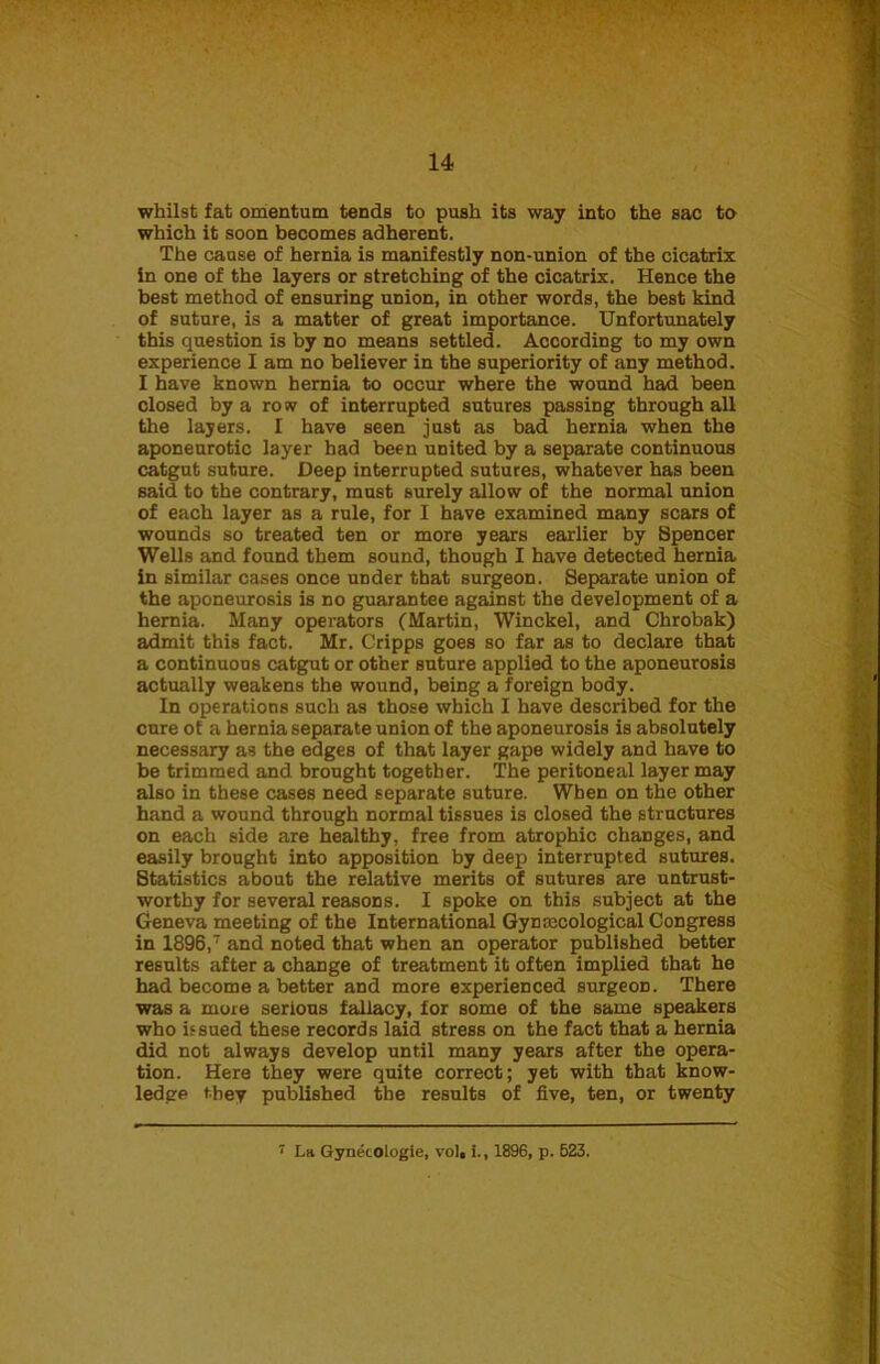 whilst fat omentum tends to push its way into the sac to which it soon becomes adherent. The cause of hernia is manifestly non-union of the cicatrix in one of the layers or stretching of the cicatrix. Hence the best method of ensuring union, in other words, the best kind of suture, is a matter of great importance. Unfortunately this question is by no means settled. According to my own experience I am no believer in the superiority of any method. I have known hernia to occur where the wound had been closed by a row of interrupted sutures passing through all the layers. I have seen just as bad hernia when the aponeurotic layer had been united by a separate continuous catgut suture. Deep interrupted sutures, whatever has been said to the contrary, must surely allow of the normal union of each layer as a rule, for I have examined many scars of wounds so treated ten or more years earlier by Spencer Wells and found them sound, though I have detected hernia in similar cases once under that surgeon. Separate union of the aponeurosis is no guarantee against the development of a hernia. Many operators (Martin, Winckel, and Chrobak) admit this fact. Mr. Cripps goes so far as to declare that a continuons catgut or other suture applied to the aponeurosis actually weakens the wound, being a foreign body. In operations such as those which I have described for the cure of a hernia separate union of the aponeurosis is absolutely necessary as the edges of that layer gape widely and have to be trimmed and brought together. The peritoneal layer may also in these cases need separate suture. When on the other hand a wound through normal tissues is closed the structures on each side are healthy, free from atrophic changes, and easily brought into apposition by deep interrupted sutures. Statistics about the relative merits of sutures are untrust- worthy for several reasons. I spoke on this subject at the Geneva meeting of the International Gynaecological Congress in 1896,7 and noted that when an operator published better results after a change of treatment it often implied that he had become a better and more experienced surgeon. There was a more serious fallacy, for some of the same speakers who issued these records laid stress on the fact that a hernia did not always develop until many years after the opera- tion. Here they were quite correct; yet with that know- ledge they published the results of five, ten, or twenty 7 La Gynecologie, vol. i., 1896, p. 523.