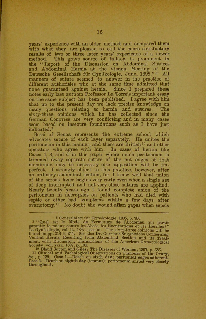 years’ experience with an older method and compared them with what they are pleased to call the more satisfactory results of two or three later years’ experience of a newer method. This grave source of fallacy is prominent in the “Report of the Discussion on Abdominal Sutures and Abdominal Hernia at the Vienna Meeting of the Deutsche Gesellschaft fiir Gynakologie, June, 1895.”a All manners of suture seemed to answer in the practice of different authorities who at the same time admitted that none guaranteed against hernia. Since I prepared these notes early last autumn Professor La Torre’s important essay on the same subject has been published. I agree with him that up to the present day we lack precise knowledge on many questions relating to hernia and sutures. The sixty-three opinions which he has collected since the German Congress are very conflicting and in many cases seem based on insecure foundations such as I have just indicated.9 Bossi of Genoa represents the extreme school which advocates suture of each layer separately. He unites the peritoneum in this manner, and there are British10 and other operators who agree with him. In cases of hernia like Cases 1, 3, and 4 in this paper where much peritoneum is trimmed away separate suture of the cut edges of that membrane may be necessary else apposition will be im- perfect. I strongly object to this practice, however, after an ordinary abdominal section, for I know well that union of the serous layer begins very early even when a single set of deep interrupted and not very close sutures are applied. Nearly twenty years ago I found complete union of the peritoneum in necropsies on patients who had died with septic or other bad symptoms within a few days after ovariotomy.* 11 No doubt the wound aften gapes when sepsis 8 Centralblatt fiir Gynakologie, 1895, p. 780. 9 “Quel est le Mode de Fermeture de 1’Abdomen qui parait farantir le mieux contre les Abcfts, les Eventrations et les Hernies ? ” a Gyngcologie, vol. ii., 1897, passim. The sixty-three opinions will be found on pp. 213 to 244. See also Dr. Currier’s Suggestions Concerning Ventral Hernia Besulting from Abdominal Section and its Treat- ment, with Discussion, Transactions of the American Gynaecological Society, vol. xxii., 1897, p. 106. 10 Bland Sutton and Giles: The Diseases of Women, 1897, p. 383. 11 Clinical and Pathological Observations on Tumours of the Ovary, &c., p. 129. Case 1.—Death on sixth day; peritoneal edges adherent. Case 2.—Death on eighth day (tetanus); peritoneum united very closely throughout.