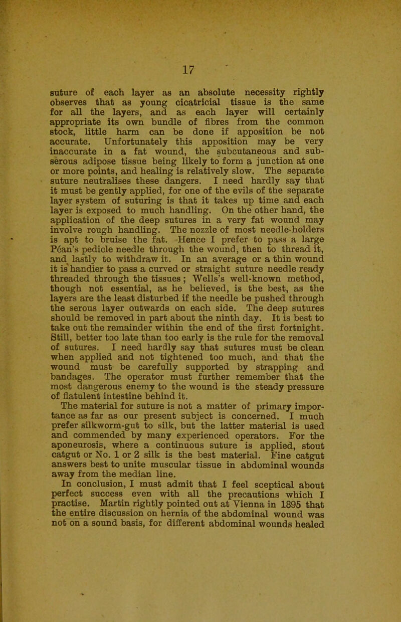 suture of each layer as an absolute necessity rightly observes that as young cicatricial tissue is the same for all the layers, and as each layer will certainly appropriate its own bundle of fibres from the common stock, little harm can be done if apposition be not accurate. Unfortunately this apposition may be very inaccurate in a fat wound, the subcutaneous and sub- serous adipose tissue being likely to form a junction at one or more points, and healing is relatively slow. The separate suture neutralises these dangers. I need hardly say that it must be gently applied, for one of the evils of the separate layer system of suturing is that it takes up time and each layer is exposed to much handling. On the other hand, the application of the deep sutures in a very fat wound may involve rough handling. The nozzle of most needle-holders is apt to bruise the fat. Hence I prefer to pass a large Pean’s pedicle needle through the wound, then to thread it, and_ lastly to withdraw it. In an average or a thin wound it is'handier to pass a curved or straight suture needle ready threaded through the tissues ; Wells’s well-known method, though not essential, as he believed, is the best, as the layers are the least disturbed if the needle be pushed through the serous layer outwards on each side. The deep sutures should be removed in part about the ninth day. It is best to take out the remainder within the end of the first fortnight. Still, better too late than too early is the rule for the removal of sutures. I need hardly say that sutures must be clean when applied and not tightened too much, and that the wound must be carefully supported by strapping and bandages. The operator must further remember that the most dangerous enemy to the wound is the steady pressure of flatulent intestine behind it. The material for suture is not a matter of primary impor- tance as far as our present subject is concerned. I much prefer silkworm-gut to silk, but the latter material is used and commended by many experienced operators. For the aponeurosis, where a continuous suture is applied, stout catgut or No. 1 or 2 silk is the best material. Fine catgut answers best to unite muscular tissue in abdominal wounds away from the median line. In conclusion, I must admit that I feel sceptical about perfect success even with all the precautions which I practise. Martin rightly pointed out at Vienna in 1895 that the entire discussion on hernia of the abdominal wound was not on a sound basis, for different abdominal wounds healed