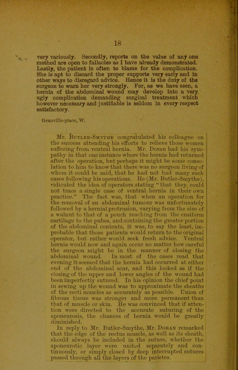 <*. .» very variously. Secondly, reports on the value of any one. method are open to fallacies as I have already demonstrated. Lastly, the patient is often to blame for the complication. She is apt to discard the proper supports very early and in other ways to disregard advice. Hence it is the duty of the surgeon to warn her very strongly. For, as we have seen, a hernia of the abdominal wound may develop into a very ugly complication demanding surgical treatment which however necessary and justifiable is seldom in every respect satisfactory. Granville-place, W. Mr. Butler-Smythe congratulated his colleague on the success attending his efforts to relieve those women suffering from ventral hernia. Mr. Doran had his sym- pathy in that one instance where the hernia had returned after the operation, but perhaps it might be some conso- lation to him to know that there was no surgeon living of whom it could be said, that he had not had many such cases following his operations. He (Mr. Butler-Smythe), ridiculed the idea of operators stating “that they: could not trace a single case of ventral hernia in their own practice.” The fact was, that when an operation for the removal of an abdominal tumour was unfortunately followed by a hernial protrusion, varying from the size of a walnut to that of a pouch reaching from the ensiform cartilage to the pubes, and containing the greater portion of the abdominal contents, it was, to say the least, im- probable that those patients would return to the original operator, but rather would seek fresh advice. Ventral hernia would now and again occur no matter how careful the surgeon might be in the manner of closing the abdominal wound. In most of the cases read that evening it seemed that the hernia had occurred at either end of the abdominal scar, and this looked as if the closing of the upper and lower angles of the wound had been imperfectly sutured. In his opinion the chief point in sewing up the wound was to approximate the sheaths of the recti muscles as accurately as possible. Union of fibrous tissue was stronger and more permanent than that of muscle or skin. He was convinced that if atten- tion were directed to the accurate suturing of the aponeurosis, the chances of hernia would be greatly diminished. In reply to Mr. Butler-Smythe, Mr. Doran remarked that the edge of the rectus muscle, as well as its sheath, should always be included in the suture, whether the aponeurotic layer were united separately and con- tinuously, or simply closed by deep interrupted sutures passed through all the layers of the parietes.