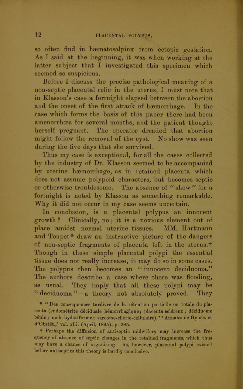 so often find in hecmatosalpinx from ectopic gestation. As I said at the beginning, it was when working at the latter subject that I investigated this specimen which seemed so suspicious. Before I discuss the precise pathological meaning of a nou-septic placental relic in the uterus, I must note that in Klasson’s case a fortnight elapsed between the abortion and the onset of the first attack of haemorrhage. In the case which forms the basis of this paper there had been atnenorrhoea for several months, and the patient thought herself pregnant. The operator dreaded that abortion might follow the removal of the cyst. No show was seen during the five days that she survived. Thus my case is exceptional, for all the cases collected by the industry of Dr. Klasson seemed to be accompanied by uterine haemorrhage, as in retained placenta which does not assume polypoid characters, but becomes septic or otherwise troublesome. The absence of “ show ” for a fortnight is noted by Klasson as something remarkable. Why it did not occur in my case seems uncertain. In conclusion, is a placental polypus an innocent growth ? Clinically, no ; it is a noxious element out of place amidst normal uterine tissues. MM. Hartmann and Toupet* draw an instructive picture of the dangers of non-septic fragments of placenta left in the uterus.t Though in these simple placental polypi the essential tissue does not really increase, it may do so in some cases. The polypus then becomes an “ innocent deciduoma.” The authors describe a case where there was flooding, as usual. They imply that all these polypi may be “ deciduoma ”—a theory not absolutely proved. They * “ Des consequences tardives de la retention partielle ou totale du pla- centa (endometrite deciduale hemorrhagique; placenta sclereux; deciduome benin; mole bydatiforme; sarcome-cliorio-cellulaire),” ‘ Annales de Gynec. et d’Obstet./ vol. xliii (April, 1895), p. 285. t Perhaps the diffusion of antiseptic midwifery may increase the fre- quency of absence of septic changes in the retained fragments, which thus may have a chance of organising. As, however, placental polypi existed before antiseptics this theory is hardly conclusive.