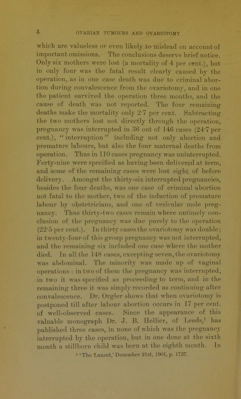 which are valueless or even likely to mislead on account of important omissions. The conclusions deserve brief notice. Only six mothers were lost (a mortality of 4 per cent.), but in only four was the fatal result clearly caused by the operation, as in one case death was due to criminal abor- tion during convalescence from the ovariotomy, and in one the patient survived the operation three months, and the cause of death was not reported. The four remaining deaths make the mortality only 2‘7 per cent. Subtracting the two mothers lost not directly through the operation, pregnancy was interrupted in 36 out of 146 cases (24’7 per cent.), “ interruption ” including not only abortion and premature labours, but also the four maternal deaths from operation. Thus in 110 cases pregnancy was uninterrupted. Forty-nine were specified as having been delivered at term, and some of the remaining cases were lost sight of before delivery. Amongst the thirty-six interrupted pregnancies, besides the four deaths, was one case of criminal abortion not fatal to the mother, two of the induction of premature labour by obstetricians, and one of vesicular mole preg- nancy. Thus thirty-two cases remain where untimely con- clusion of the pregnancy was due purely to the operation (22T> per cent.). In thirty cases the ovariotomy was double; in twenty-four of this group pregnancy was not interrupted, and the remaining six included one case where the mother died. In all the 148 cases, excepting seven, the ovariotomy was abdominal. The minority was made up of vaginal operations: in two of them the pregnancy was interrupted, in two it was specified as proceeding to term, and in the remaining three it was simply recorded as continuing after convalescence. Dr. Orgler shows that when ovariotomy is postponed till after labour abortion occurs in 17 per cent, of well-observed cases. Since the appearance of this valuable monograph Dr. -J. B. Ilellier, of Leeds,1 has published three cases, in none of which was the pregnancy interrupted by the operation, but in one done at the sixth month a stillborn child was born at the eighth month. In 1 ‘The ljancet,’December 21st, 1901, p. 1727.