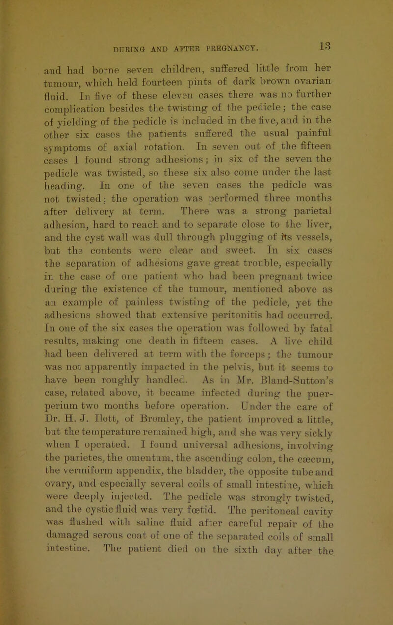 and had borne seven children, suffered little from her tumour, which held fourteen pints of dark brown ovarian fluid. In five of these eleven cases there was no further complication besides the twisting of the pedicle; the case of yielding of the pedicle is included in the five, and in the other six cases the patients suffered the usual painful symptoms of axial rotation. In seven out of the fifteen cases I found strong adhesions; in six of the seven the pedicle was twisted, so these six also come under the last heading. In one of the seven cases the pedicle was not twisted; the operation was performed three months after delivery at term. There was a strong parietal adhesion, hard to reach and to separate close to the liver, and the cyst wall was dull through plugging of its vessels, but the contents were clear and sweet. In six cases the separation of adhesions gave great trouble, especially in the case of one patient who had been pregnant twice during the existence of the tumour, mentioned above as an example of painless twisting of the pedicle, yet the adhesions showed that extensive peritonitis had occurred. In one of the six cases the operation was followed by fatal results, making one death in fifteen cases. A live child had been delivered at term with the forceps; the tumour was not apparently impacted in the pelvis, but it seems to have been roughly handled. As in Mr. Bland-Sutton’s case, related above, it became infected during the puer- perium two months before opei’ation. Under the care of Dr. H. J. Ilott, of Bromley, the patient improved a little, but the tempei’ature remained high, and she was very sickly when I opei'ated. I found universal adhesions, involving the parietes, the omentum, the ascending colon, the caecum, the vermiform appendix, the bladder, the opposite tube and ovary, and especially several coils of small intestine, which were deeply injected. The pedicle was strongly twisted, and the cystic fluid was very foetid. The peritoneal cavity was flushed with saline fluid after careful repair of the damaged serous coat of one of the separated coils of small intestine. The patient died on the sixth day after the